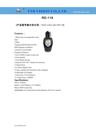 RD-118
(产品型号展示优化词：Watch walkie talkie RD-118)
Features：
1.Watch style with adjustable watch
band
2.Multi
Frequency409/462/446/476/448…
MHZ (depend on different
countries), Customizable
Frequency/Channels.
3.Up to 6 KM of range in open area
4.Auto Squelch
5.Auto Battery Saving
6.Internal VOX "ON" (Hands free function)
7.Channel Scan
8.12 Hours Digital Clock
9.3 days standby after the battery fully recharged
10.Backlight LCD display
11.Driven by 3*AAA batteries
12. Output Power: 500MW
Specifications:
Power: 0.5Watts
Battery: 3AAA*Battery, 3.7V, 600mA
Range: 8KM in open area
Accessories: Two professional wired earphones, One User's manual
www.ttbvision.com
 