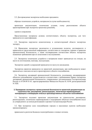 2.2. Для проведения экспертизы необходимо предъявить:
образцы технических устройств, материалов (в случае необходимости);
проектную документацию, технические условия, схему расположения объекта
проектирования (при экспертизе проектных решений);
здания и сооружения.
Представленные материалы должны соответствовать объекту экспертизы, для чего
проводится их идентификация.
2.3. Экспертиза поручается компетентному в соответствующей области экспертизы
эксперту.
2.4. Проведение экспертизы заключается в установлении полноты, достоверности и
правильности представленной информации, соответствия ее стандартам, нормам и правилам
промышленной безопасности, а также подтверждении соответствия объекта экспертизы
названным требованиям при их испытаниях и исследованиях.
2.5. Экспертиза технических устройств и материалов может проводиться на стендах, на
месте их изготовления, монтажа, эксплуатации.
Экспертиза зданий и сооружений проводится по месту их нахождения.
Экспертиза проектов проводится по проектной документации, при необходимости может
проводиться с выездом на место проектируемого объекта газоснабжения.
2.6. Экспертиза деклараций промышленной безопасности, подлежащих декларированию
объектов газоснабжения, осуществляется в соответствии с требованиями Правил экспертизы
деклараций промышленной безопасности, утвержденных постановлением Госгортехнадзора
России от 07.09.99 N 65, зарегистрированным Минюстом России 01.10.99, регистрационный
N 1920.
3. Проведение экспертизы промышленной безопасности проектной документации на
строительство, расширение, реконструкцию, техническое перевооружение,
консервацию и ликвидацию опасных производственных объектов газоснабжения
3.1. Экспертизе подлежит проектная документация на строительство, расширение,
реконструкцию, техническое перевооружение и консервацию объектов газоснабжения после
ее утверждения и до начала регистрации в органах Госгортехнадзора России.
3.2. При экспертизе схем газоснабжения городов и населенных пунктов необходимо
проанализировать:
правильность расчетов балансов газопотребления и газовых потоков;
 