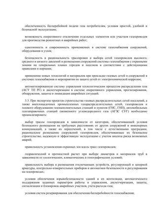 обеспеченность бесперебойной подачи газа потребителям, условия простой, удобной и
безопасной эксплуатации;
возможность оперативного отключения отдельных элементов или участков газопроводов
для производства ремонтных и аварийных работ;
однотипность и современность применяемых в системе газоснабжения сооружений,
оборудования и узлов;
безопасность и рациональность трассировки и выбора сетей газопроводов высокого,
среднего и низкого давлений и размещения сооружений системы газоснабжения с охранными
зонами на генеральных планах городов и поселков в соответствии с действующими
правилами и нормами;
применение новых технологий и материалов при прокладке газовых сетей и сооружений в
системах газоснабжения и мероприятия по защите сетей от электрохимической коррозии;
автоматизированную систему управления технологическим процессом распределения газа
(АСУ ТП РГ) и диспетчеризацию в системе оперативного управления, прогнозирования,
обнаружения, защиты и ликвидации аварийных ситуаций.
3.3. При экспертизе проектов строительства газовых распределительных сетей поселений, а
также внеплощадочных промышленных газораспределительных сетей, газопроводов и
газового оборудования газонаполнительных станций и пунктов (ГНС, ГНП), автомобильных
газозаправочных станций сжиженного углеводородного газа (АГЗС СУГ) необходимо
проанализировать:
выбор трассы газопроводов в зависимости от категории, обеспечивающей условия
безопасного размещения на требуемых расстояниях от других сооружений и инженерных
коммуникаций, а также их пересечений, в том числе с естественными преградами,
рациональное размещение сооружений газопроводов, обеспечивающее их безопасное
строительство, надежную и эффективную эксплуатацию с учетом анализа риска возможных
аварий;
правильность установления охранных зон вдоль трасс газопроводов;
гидравлический и прочностной расчет при выборе диаметров и материалов труб в
зависимости от геологических, климатических и топографических условий;
правильность выбора и размещения отключающих устройств, регулирующей и запорной
арматуры, контрольно-измерительных приборов и автоматики безопасности и регулирования
на газопроводах;
условия обеспечения взрывобезопасности зданий и их вентиляции, автоматического
поддержания заданных параметров работы и управления, диспетчеризации, защиты,
сигнализации и блокировок аварийных участков, учета расхода газа;
условия систем резервирования для обеспечения бесперебойности газоснабжения;
 