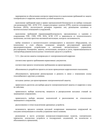 мероприятия по обеспечению контроля герметичности и выполнения требований по защите
газопроводов от коррозии, выполнение условий надежности;
выполнение требований норм и правил промышленной безопасности по выбору площадки
для размещения ГНС, АГЗС СУГ, газорегуляторных пунктов (ГРП), пунктов складирования
баллонов (ПСБ), достаточности размеров охранных зон, размещения основных и
вспомогательных помещений и сооружений;
выполнение требований взрывопожаробезопасности, предъявляемых к зданиям и
сооружениям ГНС, ГНП, ГРП, ПСБ, АГЗС СУГ в зависимости от технологического
назначения, системы приточно-вытяжной вентиляции, контроль загазованности;
выбор основного и вспомогательного компрессорного и насосного оборудования, его
компоновки и схем обвязки, оснащение запорной, регулирующей арматурой,
предохранительными устройствами и системами автоматического управления,
регулирования, блокировок, защиты, сигнализации, контроля и учета, взрывозащищенности
электрооборудования используемых технических средств и устройств.
3.3.1. Для систем защиты газопроводов от электрохимической коррозии:
соответствие проекта требованиям нормативных документов;
соответствие проекта техническим требованиям на проектирование;
обоснованность разработки проекта согласно проведенным коррозионным изысканиям;
обоснованность проведения реконструкции и ремонта в связи с изменением схемы
газоснабжения и другими условиями;
исходные данные для проектирования электрохимической защиты;
правильность расчетов для выбора средств электрохимической защиты от коррозии и зоны
их действия;
правильность выбора количества, мощности и распределения катодных станций на
защищаемых сооружениях;
правильность выбора анодных заземлителей и расположение их относительно
защищаемого сооружения;
расположение и точки подключения дренажных устройств;
возможность вредного влияния катодной поляризации защищаемых сооружений на
соседние коммуникации и способы устранения такого влияния;
размещение и места установки контрольно-измерительных пунктов, электрических
перемычек, контактных устройств и изолирующих соединений, их количество и
обоснованность применения;
 