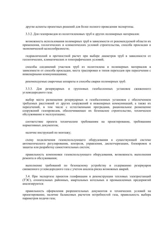 другие аспекты проектных решений для более полного проведения экспертизы.
3.3.2. Для газопроводов из полиэтиленовых труб и других полимерных материалов:
возможность использования полимерных труб в зависимости от рекомендуемой области их
применения, геологических и климатических условий строительства, способа прокладки и
экономической целесообразности;
гидравлический и прочностной расчет при выборе диаметров труб в зависимости от
геологических, климатических и топографических условий;
способы соединений участков труб из полиэтилена и полимерных материалов в
зависимости от способа прокладки, места трассировки и типов переходов при пересечении с
инженерными коммуникациями;
рекомендуемые сварочные аппараты и способы сварки полимерных труб.
3.3.3. Для резервуарных и групповых газобаллонных установок сжиженного
углеводородного газа:
выбор места размещения резервуарных и газобаллонных установок с обеспечением
требуемых расстояний от других сооружений и инженерных коммуникаций, а также их
пересечений, в том числе с естественными преградами, рациональное размещение
сооружений газопроводов, обеспечивающее их безопасное строительство, техническое
обслуживание и эксплуатацию;
соответствие проекта техническим требованиям на проектирование, требованиям
нормативных документов;
наличие инструкций по монтажу;
схему подключения газоиспользующего оборудования к существующей системе
автоматического регулирования, контроля, управления, диспетчеризации, блокировок и
защиты или разработку самостоятельных систем;
правильность компоновки газоиспользующего оборудования, возможность выполнения
ремонта и обслуживания;
выполнение требований по безопасному устройству и содержанию резервуаров
сжиженного углеводородного газа с учетом анализа риска возможных аварий.
3.4. При экспертизе проектов газификации и реконструкции тепловых электростанций
(ТЭС), отопительных районных, квартальных котельных и промышленных предприятий
анализируются:
правильность оформления разрешительных документов и технических условий на
проектирование, наличие балансовых расчетов потребностей газа, правильность выбора
параметров подачи газа;
 