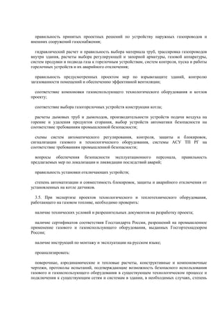 правильность принятых проектных решений по устройству наружных газопроводов и
внешних сооружений газоснабжения;
гидравлический расчет и правильность выбора материала труб, трассировка газопроводов
внутри здания, расчеты выбора регулирующей и запорной арматуры, газовой аппаратуры,
систем продувки и подвода газа к горелочным устройствам, систем контроля, пуска и работы
горелочных устройств и их аварийного отключения;
правильность предусмотренных проектом мер по взрывозащите зданий, контролю
загазованности помещений и обеспечению эффективной вентиляции;
соответствие компоновки газоиспользующего технологического оборудования и котлов
проекту;
соответствие выбора газогорелочных устройств конструкции котла;
расчеты дымовых труб и дымоходов, производительности устройств подачи воздуха на
горение и удаления продуктов сгорания, выбор устройств автоматики безопасности на
соответствие требованиям промышленной безопасности;
схемы систем автоматического регулирования, контроля, защиты и блокировок,
сигнализации газового и технологического оборудования, системы АСУ ТП РГ на
соответствие требованиям промышленной безопасности;
вопросы обеспечения безопасности эксплуатационного персонала, правильность
предлагаемых мер по локализации и ликвидации последствий аварий;
правильность установки отключающих устройств;
степень автоматизации и совместимость блокировок, защиты и аварийного отключения от
установленных на котле датчиков.
3.5. При экспертизе проектов технологического и теплотехнического оборудования,
работающего на газовом топливе, необходимо проверить:
наличие технических условий и разрешительных документов на разработку проекта;
наличие сертификатов соответствия Госстандарта России, разрешений на промышленное
применение газового и газоиспользующего оборудования, выданных Госгортехнадзором
России;
наличие инструкций по монтажу и эксплуатации на русском языке;
проанализировать:
поверочные, аэродинамические и тепловые расчеты, конструктивные и компоновочные
чертежи, протоколы испытаний, подтверждающие возможность безопасного использования
газового и газоиспользующего оборудования в существующем технологическом процессе и
подключения к существующим сетям и системам в здании, в необходимых случаях, степень
 