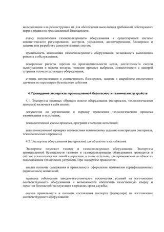 модернизации или реконструкции их для обеспечения выполнения требований действующих
норм и правил по промышленной безопасности;
схему подключения газоиспользующего оборудования к существующей системе
автоматического регулирования, контроля, управления, диспетчеризации, блокировок и
защиты или разработку самостоятельных систем;
правильность компоновки газоиспользующего оборудования, возможность выполнения
ремонта и обслуживания;
поверочные расчеты горелки по производительности котла, достаточности систем
дымоудаления и подачи воздуха, эмиссии вредных выбросов, совместимости с камерой
сгорания газоиспользующего оборудования;
степень автоматизации и совместимость блокировок, защиты и аварийного отключения
датчиков по параметрам безопасного действия.
4. Проведение экспертизы промышленной безопасности технических устройств
4.1. Экспертиза опытных образцов нового оборудования (материалов, технологического
процесса) включает в себя анализ:
документов по организации и порядку проведения технологического процесса
изготовления и испытания;
технологической схемы процесса, программ и методик испытаний;
акта комиссионной проверки соответствия техническому заданию конструкции (материала,
технологического процесса).
4.2. Экспертиза оборудования (материалов) для объектов газоснабжения.
Экспертизе подлежит газовое и газоиспользующее оборудование. Экспертиза
промышленной безопасности газового и газоиспользующего оборудования проводится в
составе технологических линий и агрегатов, а также отдельно, для применяемых на объектах
газоснабжения технических устройств. При экспертизе проводится:
анализ полноты содержания и правильности оформления протоколов сертификационных
(приемочных) испытаний;
проверка соблюдения заводом-изготовителем технических условий на изготовление
соответствующего оборудования и возможностей обеспечить качественную сборку и
гарантии безопасной эксплуатации в пределах срока службы;
оценка правильности и полноты составления паспорта (формуляра) на изготовление
соответствующего оборудования;
 