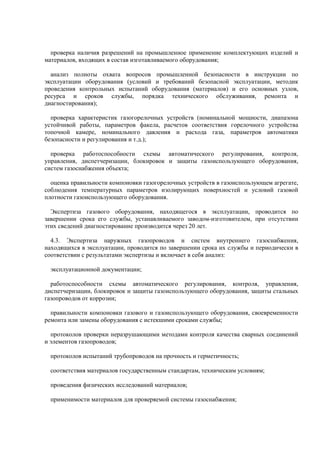 проверка наличия разрешений на промышленное применение комплектующих изделий и
материалов, входящих в состав изготавливаемого оборудования;
анализ полноты охвата вопросов промышленной безопасности в инструкции по
эксплуатации оборудования (условий и требований безопасной эксплуатации, методик
проведения контрольных испытаний оборудования (материалов) и его основных узлов,
ресурса и сроков службы, порядка технического обслуживания, ремонта и
диагностирования);
проверка характеристик газогорелочных устройств (номинальной мощности, диапазона
устойчивой работы, параметров факела, расчетов соответствия горелочного устройства
топочной камере, номинального давления и расхода газа, параметров автоматики
безопасности и регулирования и т.д.);
проверка работоспособности схемы автоматического регулирования, контроля,
управления, диспетчеризации, блокировок и защиты газоиспользующего оборудования,
систем газоснабжения объекта;
оценка правильности компоновки газогорелочных устройств в газоиспользующем агрегате,
соблюдения температурных параметров изолирующих поверхностей и условий газовой
плотности газоиспользующего оборудования.
Экспертиза газового оборудования, находящегося в эксплуатации, проводится по
завершении срока его службы, устанавливаемого заводом-изготовителем, при отсутствии
этих сведений диагностирование производится через 20 лет.
4.3. Экспертиза наружных газопроводов и систем внутреннего газоснабжения,
находящихся в эксплуатации, проводится по завершении срока их службы и периодически в
соответствии с результатами экспертизы и включает в себя анализ:
эксплуатационной документации;
работоспособности схемы автоматического регулирования, контроля, управления,
диспетчеризации, блокировок и защиты газоиспользующего оборудования, защиты стальных
газопроводов от коррозии;
правильности компоновки газового и газоиспользующего оборудования, своевременности
ремонта или замены оборудования с истекшими сроками службы;
протоколов проверки неразрушающими методами контроля качества сварных соединений
и элементов газопроводов;
протоколов испытаний трубопроводов на прочность и герметичность;
соответствия материалов государственным стандартам, техническим условиям;
проведения физических исследований материалов;
применимости материалов для проверяемой системы газоснабжения;
 