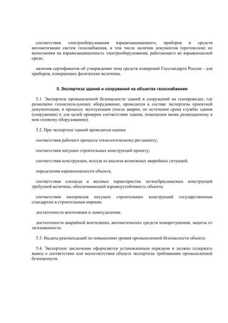 соответствия электрооборудования взрывозащищенного, приборов и средств
автоматизации систем газоснабжения, в том числе наличия документов (протоколов) по
испытаниям на взрывозащищенность электрооборудования, работающего во взрывоопасной
среде;
наличия сертификатов об утверждении типа средств измерений Госстандарта России - для
приборов, измеряющих физические величины.
5. Экспертиза зданий и сооружений на объектах газоснабжения
5.1. Экспертиза промышленной безопасности зданий и сооружений на газопроводах, где
размещено газоиспользующее оборудование, проводится в составе экспертизы проектной
документации, в процессе эксплуатации (после аварии, по истечении срока службы здания
(сооружения) и для целей проверки соответствия здания, помещения вновь размещаемому в
нем газовому оборудованию).
5.2. При экспертизе зданий проводится оценка:
соответствия рабочего процесса технологическому регламенту;
соответствия несущих строительных конструкций проекту;
соответствия конструкции, исходя из анализа возможных аварийных ситуаций;
определения взрывоопасности объекта;
соответствия площади и весовых характеристик легкосбрасываемых конструкций
требуемой величине, обеспечивающей взрывоустойчивость объекта;
соответствия материалов несущих строительных конструкций государственным
стандартам и строительным нормам;
достаточности вентиляции и дымоудаления;
достаточности аварийной вентиляции, автоматических средств пожаротушения, защиты от
загазованности.
5.3. Выдача рекомендаций по повышению уровня промышленной безопасности объекта.
5.4. Экспертное заключение оформляется установленным порядком и должно содержать
вывод о соответствии или несоответствии объекта экспертизы требованиям промышленной
безопасности.
 