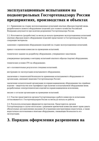 эксплуатационным испытаниям на
подконтрольных Госгортехнадзору России
предприятиях, производствах и объектах
2.1. Применение на стадии эксплуатационных испытаний опытных образцов (партий) вновь
разработанного (нового) оборудования (изделий) для газового хозяйства Российской
Федерации допускается при наличии разрешения Госгортехнадзора России.
2.2. Изготовитель (разработчик) за месяц до начала проведения эксплуатационных испытаний
опытных образцов нового оборудования (изделий) представляет в Госгортехнадзор России
следующие материалы:
заявление о применении оборудования (изделий) на стадии эксплуатационных испытаний;
приказ о назначении комиссии по проведению испытаний;
техническое задание на разработку оборудования, утвержденное заказчиком;
утвержденные программу и методику испытаний опытного образца (партии) оборудования;
технические условия (ТУ) на оборудование;
акт о положительных результатах стендовых испытаний;
инструкцию по эксплуатации испытываемого оборудования;
заключение о технической безопасности применения испытываемого оборудования от
организации, имеющей лицензию Госгортехнадзора России
1
;
заключение испытательной организации по взрывозащищенному оборудованию (на серийные
изделия - свидетельство или сертификат) при наличии в испытываемом оборудовании вновь
разработанных электротехнических изделий во взрывозащищенном исполнении;
письмо о согласии организации на проведение испытаний.
2.3. Участие представителя органов Госгортехнадзора в работе комиссии по испытанию
согласовывается с Госгортехнадзором России за месяц до начала ее работы.
2.4. Результаты испытания оформляются протоколом. Представитель органов
Госгортехнадзора в случае несогласия с решением приемочной комиссии имеет право давать
обязательные для выполнения указания об устранении конструктивных недостатков, а также
недостатков в изготовлении и монтаже оборудования, снижающих безопасность его
эксплуатации.
3. Порядок оформления разрешения на
 