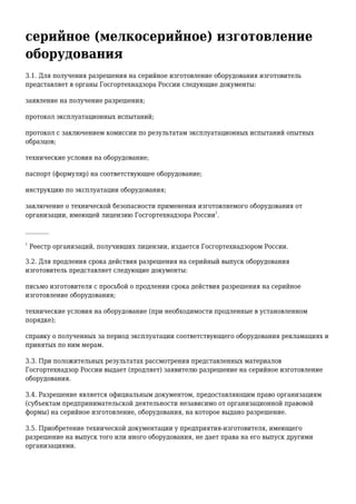 серийное (мелкосерийное) изготовление
оборудования
3.1. Для получения разрешения на серийное изготовление оборудования изготовитель
представляет в органы Госгортехнадзора России следующие документы:
заявление на получение разрешения;
протокол эксплуатационных испытаний;
протокол с заключением комиссии по результатам эксплуатационных испытаний опытных
образцов;
технические условия на оборудование;
паспорт (формуляр) на соответствующее оборудование;
инструкцию по эксплуатации оборудования;
заключение о технической безопасности применения изготовляемого оборудования от
организации, имеющей лицензию Госгортехнадзора России
1
.
________
1
Реестр организаций, получивших лицензии, издается Госгортехнадзором России.
3.2. Для продления срока действия разрешения на серийный выпуск оборудования
изготовитель представляет следующие документы:
письмо изготовителя с просьбой о продлении срока действия разрешения на серийное
изготовление оборудования;
технические условия на оборудование (при необходимости продленные в установленном
порядке);
справку о полученных за период эксплуатации соответствующего оборудования рекламациях и
принятых по ним мерам.
3.3. При положительных результатах рассмотрения представленных материалов
Госгортехнадзор России выдает (продляет) заявителю разрешение на серийное изготовление
оборудования.
3.4. Разрешение является официальным документом, предоставляющим право организациям
(субъектам предпринимательской деятельности независимо от организационной правовой
формы) на серийное изготовление, оборудования, на которое выдано разрешение.
3.5. Приобретение технической документации у предприятия-изготовителя, имеющего
разрешение на выпуск того или иного оборудования, не дает права на его выпуск другими
организациями.
 