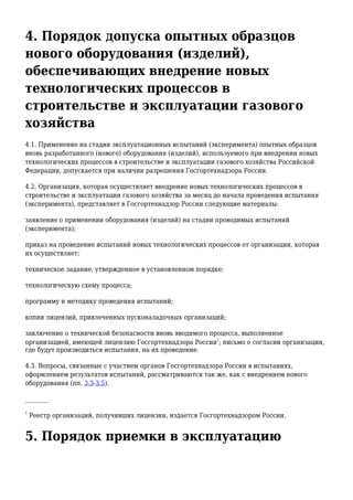 4. Порядок допуска опытных образцов
нового оборудования (изделий),
обеспечивающих внедрение новых
технологических процессов в
строительстве и эксплуатации газового
хозяйства
4.1. Применение на стадии эксплуатационных испытаний (эксперимента) опытных образцов
вновь разработанного (нового) оборудования (изделий), используемого при внедрении новых
технологических процессов в строительстве и эксплуатации газового хозяйства Российской
Федерации, допускается при наличии разрешения Госгортехнадзора России.
4.2. Организация, которая осуществляет внедрение новых технологических процессов в
строительстве и эксплуатации газового хозяйства за месяц до начала проведения испытания
(эксперимента), представляет в Госгортехнадзор России следующие материалы:
заявление о применении оборудования (изделий) на стадии проводимых испытаний
(эксперимента);
приказ на проведение испытаний новых технологических процессов от организации, которая
их осуществляет;
техническое задание, утвержденное в установленном порядке;
технологическую схему процесса;
программу и методику проведения испытаний;
копии лицензий, привлеченных пусконаладочных организаций;
заключение о технической безопасности вновь вводимого процесса, выполненное
организацией, имеющей лицензию Госгортехнадзора России
1
; письмо о согласии организации,
где будут производиться испытания, на их проведение.
4.3. Вопросы, связанные с участием органов Госгортехнадзора России в испытаниях,
оформлением результатов испытаний, рассматриваются так же, как с внедрением нового
оборудования (пп. 3.3-3.5).
________
1
Реестр организаций, получивших лицензии, издается Госгортехнадзором России.
5. Порядок приемки в эксплуатацию
 
