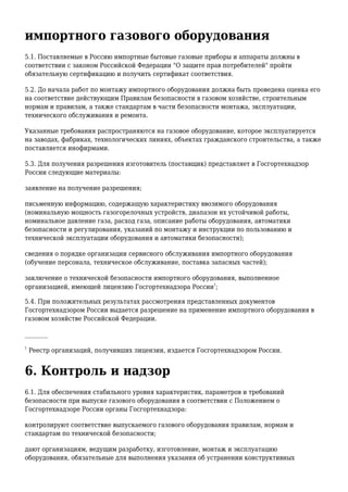 импортного газового оборудования
5.1. Поставляемые в Россию импортные бытовые газовые приборы и аппараты должны в
соответствии с законом Российской Федерации "О защите прав потребителей" пройти
обязательную сертификацию и получить сертификат соответствия.
5.2. До начала работ по монтажу импортного оборудования должна быть проведена оценка его
на соответствие действующим Правилам безопасности в газовом хозяйстве, строительным
нормам и правилам, а также стандартам в части безопасности монтажа, эксплуатации,
технического обслуживания и ремонта.
Указанные требования распространяются на газовое оборудование, которое эксплуатируется
на заводах, фабриках, технологических линиях, объектах гражданского строительства, а также
поставляется инофирмами.
5.3. Для получения разрешения изготовитель (поставщик) представляет в Госгортехнадзор
России следующие материалы:
заявление на получение разрешения;
письменную информацию, содержащую характеристику ввозимого оборудования
(номинальную мощность газогорелочных устройств, диапазон их устойчивой работы,
номинальное давление газа, расход газа, описание работы оборудования, автоматики
безопасности и регулирования, указаний по монтажу и инструкции по пользованию и
технической эксплуатации оборудования и автоматики безопасности);
сведения о порядке организации сервисного обслуживания импортного оборудования
(обучение персонала, техническое обслуживание, поставка запасных частей);
заключение о технической безопасности импортного оборудования, выполненное
организацией, имеющей лицензию Госгортехнадзора России
1
;
5.4. При положительных результатах рассмотрения представленных документов
Госгортехнадзором России выдается разрешение на применение импортного оборудования в
газовом хозяйстве Российской Федерации.
________
1
Реестр организаций, получивших лицензии, издается Госгортехнадзором России.
6. Контроль и надзор
6.1. Для обеспечения стабильного уровня характеристик, параметров и требований
безопасности при выпуске газового оборудования в соответствии с Положением о
Госгортехнадзоре России органы Госгортехнадзора:
контролируют соответствие выпускаемого газового оборудования правилам, нормам и
стандартам по технической безопасности;
дают организациям, ведущим разработку, изготовление, монтаж и эксплуатацию
оборудования, обязательные для выполнения указания об устранении конструктивных
 