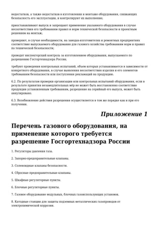 недостатков, а также недостатков в изготовлении и монтаже оборудования, снижающих
безопасность его эксплуатации, и контролируют их выполнение;
приостанавливают выпуск и запрещают применение указанного оборудования в случае
несоответствия его требованиям правил и норм технической безопасности и проектным
решениям на монтаж;
проверяют, в случае необходимости, на заводах-изготовителях и ремонтных предприятиях
соответствие выпускаемого оборудования для газового хозяйства требованиям норм и правил
по технической безопасности;
проводят инспекторский контроль за изготовлением оборудования, выпускаемого по
разрешению Госгортехнадзора России;
требуют проведения контрольных испытаний, объем которых устанавливается в зависимости от
конкретного оборудования, в случае выявления несоответствия изделия и его элементов
требованиям безопасности или поступления рекламаций на продукцию.
6.2. По результатам проверки организации или контрольных испытаний оборудования, если в
результате принятия незамедлительных мёр не может быть восстановлено соответствие
продукции установленным требованиям, разрешение на серийный его выпуск, может быть
аннулировано.
6.3. Возобновление действия разрешения осуществляется в том же порядке как и при его
получении.
Приложение 1
Перечень газового оборудования, на
применение которого требуется
разрешение Госгортехнадзора России
1. Регуляторы давления газа.
2. Запорно-предохранительные клапаны.
3. Соленоидные клапаны безопасности.
4. Сбросные предохранительные клапаны.
5. Шкафные регуляторные пункты.
6. Блочные регуляторные пункты.
7. Газовое оборудование модульных, блочных газоиспользующих установок.
8. Катодные станции для защиты подземных металлических газопроводов от
электрохимической коррозии.
 