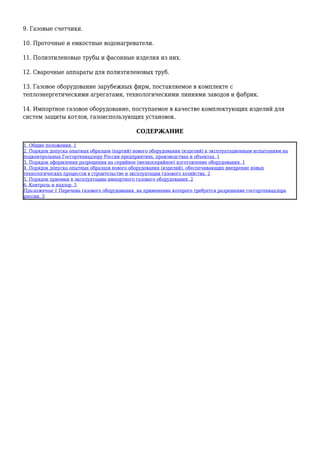 9. Газовые счетчики.
10. Проточные и емкостные водонагреватели.
11. Полиэтиленовые трубы и фасонные изделия из них.
12. Сварочные аппараты для полиэтиленовых труб.
13. Газовое оборудование зарубежных фирм, поставляемое в комплекте с
теплоэнергетическими агрегатами, технологическими линиями заводов и фабрик.
14. Импортное газовое оборудование, поступаемое в качестве комплектующих изделий для
систем защиты котлов, газоиспользующих установок.
СОДЕРЖАНИЕ
1. Общие положения. 1
2. Порядок допуска опытных образцов (партий) нового оборудования (изделий) к эксплуатационным испытаниям на
подконтрольных Госгортехнадзору России предприятиях, производствах и объектах. 1
3. Порядок оформления разрешения на серийное (мелкосерийное) изготовление оборудования. 1
4. Порядок допуска опытных образцов нового оборудования (изделий), обеспечивающих внедрение новых
технологических процессов в строительстве и эксплуатации газового хозяйства. 2
5. Порядок приемки в эксплуатацию импортного газового оборудования. 2
6. Контроль и надзор. 3
Приложение 1 Перечень газового оборудования, на применение которого требуется разрешение госгортехнадзора
россии. 3
 