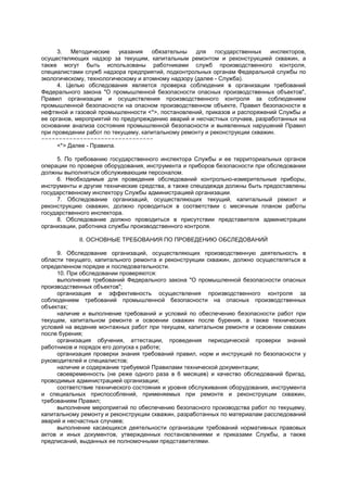 3. Методические указания обязательны для государственных инспекторов,
осуществляющих надзор за текущим, капитальным ремонтом и реконструкцией скважин, а
также могут быть использованы работниками служб производственного контроля,
специалистами служб надзора предприятий, подконтрольных органам Федеральной службы по
экологическому, технологическому и атомному надзору (далее - Служба).
4. Целью обследования является проверка соблюдения в организации требований
Федерального закона "О промышленной безопасности опасных производственных объектов",
Правил организации и осуществления производственного контроля за соблюдением
промышленной безопасности на опасном производственном объекте, Правил безопасности в
нефтяной и газовой промышленности <*>, постановлений, приказов и распоряжений Службы и
ее органов, мероприятий по предупреждению аварий и несчастных случаев, разработанных на
основании анализа состояния промышленной безопасности и выявленных нарушений Правил
при проведении работ по текущему, капитальному ремонту и реконструкции скважин.
--------------------------------
<*> Далее - Правила.
5. По требованию государственного инспектора Службы и ее территориальных органов
операции по проверке оборудования, инструмента и приборов безопасности при обследовании
должны выполняться обслуживающим персоналом.
6. Необходимые для проведения обследований контрольно-измерительные приборы,
инструменты и другие технические средства, а также спецодежда должны быть предоставлены
государственному инспектору Службы администрацией организации.
7. Обследование организаций, осуществляющих текущий, капитальный ремонт и
реконструкцию скважин, должно проводиться в соответствии с месячным планом работы
государственного инспектора.
8. Обследование должно проводиться в присутствии представителя администрации
организации, работника службы производственного контроля.
II. ОСНОВНЫЕ ТРЕБОВАНИЯ ПО ПРОВЕДЕНИЮ ОБСЛЕДОВАНИЙ
9. Обследование организаций, осуществляющих производственную деятельность в
области текущего, капитального ремонта и реконструкции скважин, должно осуществляться в
определенном порядке и последовательности.
10. При обследовании проверяются:
выполнение требований Федерального закона "О промышленной безопасности опасных
производственных объектов";
организация и эффективность осуществления производственного контроля за
соблюдением требований промышленной безопасности на опасных производственных
объектах;
наличие и выполнение требований и условий по обеспечению безопасности работ при
текущем, капитальном ремонте и освоении скважин после бурения, а также технических
условий на ведение монтажных работ при текущем, капитальном ремонте и освоении скважин
после бурения;
организация обучения, аттестации, проведения периодической проверки знаний
работников и порядок его допуска к работе;
организация проверки знания требований правил, норм и инструкций по безопасности у
руководителей и специалистов;
наличие и содержание требуемой Правилами технической документации;
своевременность (не реже одного раза в 6 месяцев) и качество обследований бригад,
проводимых администрацией организации;
соответствие технического состояния и уровня обслуживания оборудования, инструмента
и специальных приспособлений, применяемых при ремонте и реконструкции скважин,
требованиям Правил;
выполнение мероприятий по обеспечению безопасного производства работ по текущему,
капитальному ремонту и реконструкции скважин, разработанных по материалам расследований
аварий и несчастных случаев;
выполнение касающихся деятельности организации требований нормативных правовых
актов и иных документов, утвержденных постановлениями и приказами Службы, а также
предписаний, выданных ее полномочными представителями.
 