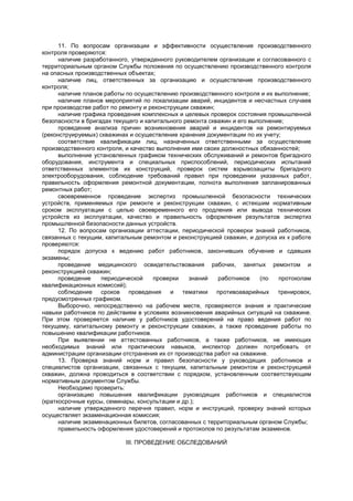 11. По вопросам организации и эффективности осуществления производственного
контроля проверяются:
наличие разработанного, утвержденного руководителем организации и согласованного с
территориальным органом Службы положения по осуществлению производственного контроля
на опасных производственных объектах;
наличие лиц, ответственных за организацию и осуществление производственного
контроля;
наличие планов работы по осуществлению производственного контроля и их выполнение;
наличие планов мероприятий по локализации аварий, инцидентов и несчастных случаев
при производстве работ по ремонту и реконструкции скважин;
наличие графика проведения комплексных и целевых проверок состояния промышленной
безопасности в бригадах текущего и капитального ремонта скважин и его выполнение;
проведение анализа причин возникновения аварий и инцидентов на ремонтируемых
(реконструируемых) скважинах и осуществление хранения документации по их учету;
соответствие квалификации лиц, назначенных ответственными за осуществление
производственного контроля, и качество выполнения ими своих должностных обязанностей;
выполнение установленных графиком технических обслуживаний и ремонтов бригадного
оборудования, инструмента и специальных приспособлений, периодических испытаний
ответственных элементов их конструкций, проверок систем взрывозащиты бригадного
электрооборудования, соблюдение требований правил при проведении указанных работ,
правильность оформления ремонтной документации, полнота выполнения запланированных
ремонтных работ;
своевременное проведение экспертиз промышленной безопасности технических
устройств, применяемых при ремонте и реконструкции скважин, с истекшим нормативным
сроком эксплуатации с целью своевременного его продления или вывода технических
устройств из эксплуатации, качество и правильность оформления результатов экспертиз
промышленной безопасности данных устройств.
12. По вопросам организации аттестации, периодической проверки знаний работников,
связанных с текущим, капитальным ремонтом и реконструкцией скважин, и допуска их к работе
проверяются:
порядок допуска к ведению работ работников, закончивших обучение и сдавших
экзамены;
проведение медицинского освидетельствования рабочих, занятых ремонтом и
реконструкцией скважин;
проведение периодической проверки знаний работников (по протоколам
квалификационных комиссий);
соблюдение сроков проведения и тематики противоаварийных тренировок,
предусмотренных графиком.
Выборочно, непосредственно на рабочем месте, проверяются знания и практические
навыки работников по действиям в условиях возникновения аварийных ситуаций на скважине.
При этом проверяется наличие у работников удостоверений на право ведения работ по
текущему, капитальному ремонту и реконструкции скважин, а также проведение работы по
повышению квалификации работников.
При выявлении не аттестованных работников, а также работников, не имеющих
необходимых знаний или практических навыков, инспектор должен потребовать от
администрации организации отстранения их от производства работ на скважине.
13. Проверка знаний норм и правил безопасности у руководящих работников и
специалистов организации, связанных с текущим, капитальным ремонтом и реконструкцией
скважин, должна проводиться в соответствии с порядком, установленным соответствующим
нормативным документом Службы.
Необходимо проверить:
организацию повышения квалификации руководящих работников и специалистов
(краткосрочные курсы, семинары, консультации и др.);
наличие утвержденного перечня правил, норм и инструкций, проверку знаний которых
осуществляет экзаменационная комиссия;
наличие экзаменационных билетов, согласованных с территориальным органом Службы;
правильность оформления удостоверений и протоколов по результатам экзаменов.
III. ПРОВЕДЕНИЕ ОБСЛЕДОВАНИЙ
 