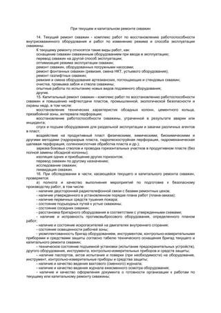 При текущем и капитальном ремонте скважин
14. Текущий ремонт скважин - комплекс работ по восстановлению работоспособности
внутрискважинного оборудования и работ по изменению режима и способа эксплуатации
скважины.
К текущему ремонту относятся такие виды работ, как:
оснащение скважин скважинным оборудованием при вводе в эксплуатацию;
перевод скважин на другой способ эксплуатации;
оптимизация режима эксплуатации скважин;
ремонт скважин, оборудованных погружными насосами;
ремонт фонтанных скважин (ревизия, смена НКТ, устьевого оборудования);
ремонт газлифтных скважин;
ревизия и смена оборудования артезианских, поглощающих и стендовых скважин;
очистка, промывка забоя и ствола скважины;
опытные работы по испытанию новых видов подземного оборудования;
другие.
15. Капитальный ремонт скважин - комплекс работ по восстановлению работоспособности
скважин и повышению нефтеотдачи пластов, промышленной, экологической безопасности и
охраны недр, в том числе:
восстановление технических характеристик обсадных колонн, цементного кольца,
призабойной зоны, интервала перфорации;
восстановление работоспособности скважины, утраченной в результате аварии или
инцидента;
спуск и подъем оборудования для раздельной эксплуатации и закачки различных агентов
в пласт;
воздействие на продуктивный пласт физическими, химическими, биохимическими и
другими методами (гидроразрыв пласта, гидропескоструйная перфорация, гидромеханическая
щелевая перфорация, солянокислотная обработка пласта и др.);
зарезка боковых стволов и проводка горизонтальных участков в продуктивном пласте (без
полной замены обсадной колонны);
изоляция одних и приобщение других горизонтов;
перевод скважин по другому назначению;
исследование скважин;
ликвидация скважин.
16. При обследовании в части, касающейся текущего и капитального ремонта скважин,
проверяется:
а) полнота и качество выполнения мероприятий по подготовке к безопасному
производству работ, в том числе:
- наличие двусторонней радиотелефонной связи с базами ремонтных цехов;
- наличие утвержденного в установленном порядке плана работ (плана-заказа);
- наличие первичных средств тушения пожара;
- состояние подъездных путей к устью скважины;
- состояние соседних скважин;
- расстановка бригадного оборудования в соответствии с утвержденными схемами;
- наличие и исправность противовыбросового оборудования, определенного планом
работ;
- наличие и состояние искрогасителей на двигателях внутреннего сгорания;
- состояние освещенности рабочей зоны;
- укомплектованность бригад оборудованием, инструментом, контрольно-измерительными
приборами и средствами защиты согласно табелю технического оснащения бригад текущего и
капитального ремонта скважин;
- техническое состояние подъемной установки (испытание предохранительных устройств),
другого оборудования, инструмента, контрольно-измерительных приборов и средств защиты;
- наличие паспортов, актов испытания и поверки (при необходимости) на оборудование,
инструмент, контрольно-измерительные приборы и средства защиты;
- наличие и качество ведения вахтового (сменного) журнала;
- наличие и качество ведения журнала ежесменного осмотра оборудования;
- наличие и качество оформления документа о готовности организации к работам по
текущему или капитальному ремонту скважины;
 