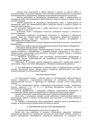 - наличие актов (протоколов) о приеме скважины в ремонт, на скрытые работы и
испытание якорей, на глушение скважины (при отсутствии клапана-отсекателя), на опрессовку
противовыбросового оборудования, измерения сопротивления заземляющего устройства;
- наличие разрешения на производство одновременных работ и наряда-допуска на
производство работ при одновременной работе бригад по ремонту и бурению скважин на одной
кустовой площадке;
- наличие разрешения на производство одновременных работ и наряда-допуска на
производство работ при одновременной работе нескольких бригад по ремонту скважин на
одной кустовой площадке;
б) выполнение требований норм и правил безопасности при производстве работ по
ремонту скважин, в том числе:
- выполнение плана и соблюдение технологии проведения текущего и капитального
ремонта скважины;
- соблюдение требований инструктивных документов по передовым и безопасным
приемам труда при текущем ремонте скважин, инструктивных документов передовых и
безопасных приемов труда при капитальном ремонте скважин, согласованных с
территориальным органом Службы;
- соблюдение требований инструкций заводов-изготовителей по монтажу и эксплуатации
оборудования;
- выполнение графика планово-предупредительных ремонтов бригадного оборудования;
- соблюдение графика рабочего времени;
в) прохождение работниками специализированных бригад по капитальному ремонту
скважин, связанных с забуриванием и проводкой боковых ответвлений, в том числе с
горизонтальным проложением, дополнительного обучения, проверки знаний и получению
допуска для ведения таких работ;
г) соблюдение утвержденных схем расстановки дополнительного оборудования и
специальной техники, задействованной при производстве технологических операций на
ремонтируемой скважине.
Примечание - В вахтовом журнале проверяются правильность оформления приема и
сдачи смены, записи о состоянии оборудования, соблюдение режима долива скважины.
17. При необходимости проведения на скважине работ, не предусмотренных планом на
текущий, капитальный ремонт, бригаде должен выдаваться дополнительный план работ,
который утверждается в установленном порядке.
При реконструкции скважин
18. Реконструкция скважин - комплекс работ по восстановлению работоспособности
скважин, связанный с существенным изменением их конструкции (полная замена
эксплуатационной колонны с изменением ее диаметра, толщины стенки, механических
свойств).
19. При обследовании бригад, производящих реконструкцию скважин, проверяются
вопросы, указанные в пп. 15, 16 и 17 настоящих Методических указаний, при этом
дополнительно проверяется:
наличие разработанной и прошедшей экспертизу промышленной безопасности в
установленном порядке проектной документации на проведение реконструкции скважин;
наличие отклонений от проектной документации в процессе производства работ;
обученность и прохождение проверки знаний, работников, осуществляющих работы по
реконструкции скважин в порядке, установленном для подготовки и аттестации персонала
буровых бригад.
20. Приемка в эксплуатацию реконструированной скважины должна производиться в
порядке, установленном для приемки вновь построенных скважин.
IV. ОФОРМЛЕНИЕ РЕЗУЛЬТАТОВ ОБСЛЕДОВАНИЯ
21. О результатах обследования должен быть составлен акт.
Кроме того, при выявлении в процессе обследования нарушений требований
промышленной безопасности правомочные должностные лица Службы обязаны составить и
вручить руководителю обследованной организации предписание об устранении этих
 
