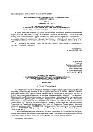 Зарегистрировано в Минюсте РФ 1 июня 2007 г. N 9582
ФЕДЕРАЛЬНАЯ СЛУЖБА ПО ЭКОЛОГИЧЕСКОМУ, ТЕХНОЛОГИЧЕСКОМУ
И АТОМНОМУ НАДЗОРУ
ПРИКАЗ
от 23 апреля 2007 г. N 279
ОБ УТВЕРЖДЕНИИ МЕТОДИЧЕСКИХ УКАЗАНИЙ
О ПОРЯДКЕ ОБСЛЕДОВАНИЯ ОРГАНИЗАЦИЙ, ПРОИЗВОДЯЩИХ РАБОТЫ
ПО ТЕКУЩЕМУ, КАПИТАЛЬНОМУ РЕМОНТУ И РЕКОНСТРУКЦИИ СКВАЖИН
В целях совершенствования надзорной деятельности, повышения уровня экологической и
технологической безопасности при эксплуатации объектов организаций, осуществляющих
добычу нефти, геологоразведку, добычу и хранение газа и газового конденсата приказываю:
1. Утвердить прилагаемые Методические указания о порядке обследования организаций,
производящих работы по текущему, капитальному ремонту и реконструкции скважин (РД-13-07-
2007).
2. Направить настоящий Приказ на государственную регистрацию в Министерство
юстиции Российской Федерации.
Руководитель
К.Б.ПУЛИКОВСКИЙ
Утверждены
Приказом
Федеральной службы
по экологическому,
технологическому
и атомному надзору
от 23.04.2007 N 279
МЕТОДИЧЕСКИЕ УКАЗАНИЯ
О ПОРЯДКЕ ОБСЛЕДОВАНИЯ ОРГАНИЗАЦИЙ, ПРОИЗВОДЯЩИХ РАБОТЫ
ПО ТЕКУЩЕМУ, КАПИТАЛЬНОМУ РЕМОНТУ И РЕКОНСТРУКЦИИ
НЕФТЯНЫХ И ГАЗОВЫХ СКВАЖИН
РД-13-07-2007
I. ОБЩИЕ ПОЛОЖЕНИЯ
1. Методические указания о порядке обследования организаций, производящих работы по
текущему, капитальному ремонту и реконструкции нефтяных и газовых скважин (далее -
Методические указания) разработаны в соответствии с Федеральным законом от 21.07.97 N
116-ФЗ "О промышленной безопасности опасных производственных объектов", Положением о
Федеральной службе по экологическому, технологическому и атомному надзору, утвержденным
Постановлением Правительства Российской Федерации от 30 июля 2004 г. N 401, Правилами
организации и осуществления производственного контроля за соблюдением промышленной
безопасности на опасном производственном объекте, утвержденными Постановлением
Правительства Российской Федерации от 10.03.99 N 263, Правилами безопасности в нефтяной
и газовой промышленности (ПБ 08-624-03), утвержденными Постановлением Госгортехнадзора
России от 05.06.2003 N 56 (зарегистрированы в Министерстве юстиции Российской Федерации
20.06.2003 N 4812).
2. Методические указания определяют порядок проведения обследования организаций,
независимо от их организационно-правовых форм, форм собственности, производящих работы
по текущему, капитальному ремонту и реконструкции нефтяных и газовых скважин <*>.
--------------------------------
<*> Далее - организация.
 