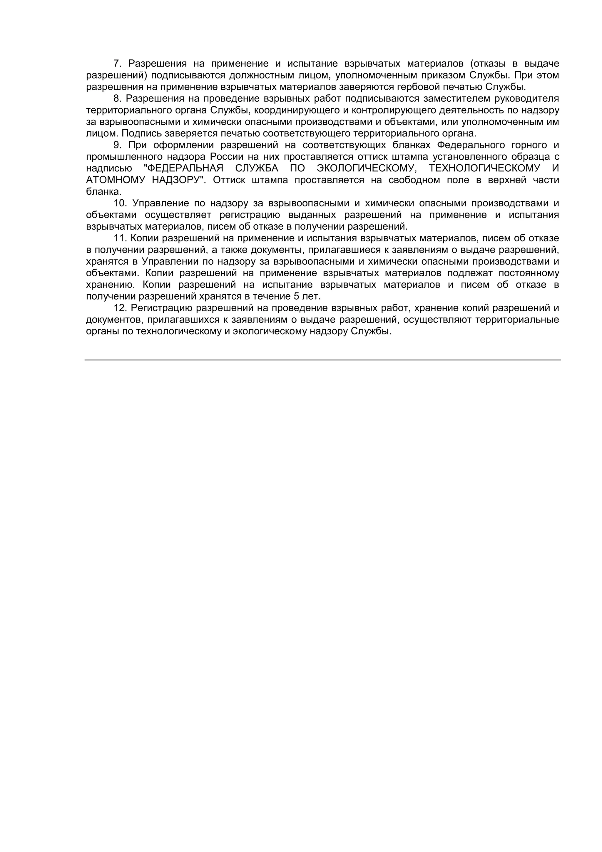 7. Разрешения на применение и испытание взрывчатых материалов (отказы в выдаче
разрешений) подписываются должностным лицом, уполномоченным приказом Службы. При этом
разрешения на применение взрывчатых материалов заверяются гербовой печатью Службы.
8. Разрешения на проведение взрывных работ подписываются заместителем руководителя
территориального органа Службы, координирующего и контролирующего деятельность по надзору
за взрывоопасными и химически опасными производствами и объектами, или уполномоченным им
лицом. Подпись заверяется печатью соответствующего территориального органа.
9. При оформлении разрешений на соответствующих бланках Федерального горного и
промышленного надзора России на них проставляется оттиск штампа установленного образца с
надписью "ФЕДЕРАЛЬНАЯ СЛУЖБА ПО ЭКОЛОГИЧЕСКОМУ, ТЕХНОЛОГИЧЕСКОМУ И
АТОМНОМУ НАДЗОРУ". Оттиск штампа проставляется на свободном поле в верхней части
бланка.
10. Управление по надзору за взрывоопасными и химически опасными производствами и
объектами осуществляет регистрацию выданных разрешений на применение и испытания
взрывчатых материалов, писем об отказе в получении разрешений.
11. Копии разрешений на применение и испытания взрывчатых материалов, писем об отказе
в получении разрешений, а также документы, прилагавшиеся к заявлениям о выдаче разрешений,
хранятся в Управлении по надзору за взрывоопасными и химически опасными производствами и
объектами. Копии разрешений на применение взрывчатых материалов подлежат постоянному
хранению. Копии разрешений на испытание взрывчатых материалов и писем об отказе в
получении разрешений хранятся в течение 5 лет.
12. Регистрацию разрешений на проведение взрывных работ, хранение копий разрешений и
документов, прилагавшихся к заявлениям о выдаче разрешений, осуществляют территориальные
органы по технологическому и экологическому надзору Службы.
 