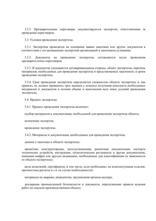 3.2.3. Предварительные переговоры документируются экспертом, ответственным за
проведение переговоров.
3.3. Условия проведения экспертизы.
3.3.1. Экспертиза проводится на основании заявки заказчика или других документов в
соответствии с согласованными экспертной организацией и заказчиком условиями.
3.3.2. Документы на проведение экспертизы составляются после проведения
предварительных переговоров.
3.3.3. В документах указываются договаривающиеся стороны, объект экспертизы, перечень
материалов, необходимых для проведения экспертизы и представляемых заказчиком, и сроки
проведения экспертизы.
3.3.4. Срок проведения экспертизы определяется сложностью объекта экспертизы и, как
правило, не должен превышать трех месяцев с момента получения комплекта необходимых
материалов и документов в полном объеме и выполнения всех иных условий проведения
экспертизы.
3.4. Процесс экспертизы.
3.4.1. Процесс проведения экспертизы включает:
подбор материалов и документации, необходимой для проведения экспертизы объекта;
назначение экспертов;
проведение экспертизы.
3.4.2. Материалы и документация, необходимые для проведения экспертизы:
данные о заказчике и объекте экспертизы;
проектная, конструкторская, эксплуатационная, ремонтная документация, паспорта
технических устройств, инструкции, технологические регламенты и другая документация,
имеющая шифры или другую индикацию, необходимую для идентификации (в зависимости
от объекта экспертизы);
акты испытаний, сертификаты, в том числе, если необходимо, на комплектующие изделия,
прочностные расчеты и т.п. (в случае необходимости);
материалы по авариям, инцидентам, предписания органов надзора;
декларация промышленной безопасности и документы, определяющие правила ведения
работ на опасном производственном объекте.
 