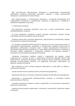 При несоответствии представленных материалов и документации установленным
требованиям экспертная организация уведомляет заказчика о сроках представления
материалов и документации в полном объеме.
При непредставлении в согласованный заказчиком и экспертной организацией срок
запрашиваемых материалов и документации экспертиза не проводится, а материалы и
документы возвращаются заказчику.
3.5. Назначение экспертов.
Для проведения экспертизы назначается один или, в случае необходимости, группа
квалифицированных экспертов.
В случае проведения экспертизы группой экспертов назначается ведущий эксперт,
отвечающий за результаты работы группы экспертов.
Эксперты должны быть назначены официально с определением их полномочий в порядке,
установленном экспертной организацией.
3.6. Экспертиза промышленной безопасности проводится в целях установления полноты и
достоверности представленных материалов и документации; проверки соответствия их
требованиям действующих стандартов, норм и правил промышленной безопасности и
обеспечения промышленной безопасности, а также определения фактического технического
состояния зданий, сооружений и технических устройств для принятия решения о
возможности их безопасной дальнейшей эксплуатации.
Экспертиза технических устройств, зданий и сооружений, как правило, должна
осуществляться с выездом на место с проведением комплексной проверки объекта. При
необходимости экспертная организация может привлечь другие экспертные организации,
имеющие соответствующие лицензии, для проведения испытаний, необходимых для
принятия экспертного решения.
При экспертизе на месте эксперты проводят наблюдение за ходом работ на объекте и
комплексную проверку:
состава и компетентности руководителей и специалистов предприятия;
организации обучения, аттестации и проведения проверки знаний персонала предприятия;
организации и осуществления производственного контроля за состоянием опасных
производственных объектов;
состояния технических устройств, зданий и сооружений и их соответствие технической и
проектной документации;
наличия соответствующих нормативных, технических, методических документов, правил,
инструкций.
 