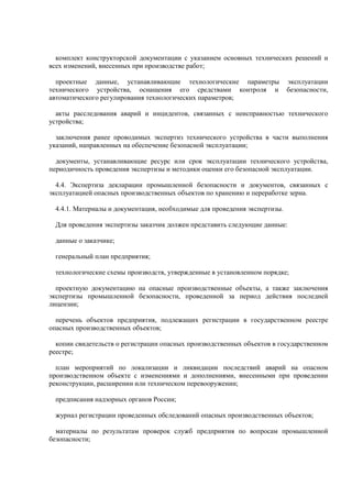 комплект конструкторской документации с указанием основных технических решений и
всех изменений, внесенных при производстве работ;
проектные данные, устанавливающие технологические параметры эксплуатации
технического устройства, оснащения его средствами контроля и безопасности,
автоматического регулирования технологических параметров;
акты расследования аварий и инцидентов, связанных с неисправностью технического
устройства;
заключения ранее проводимых экспертиз технического устройства в части выполнения
указаний, направленных на обеспечение безопасной эксплуатации;
документы, устанавливающие ресурс или срок эксплуатации технического устройства,
периодичность проведения экспертизы и методики оценки его безопасной эксплуатации.
4.4. Экспертиза декларации промышленной безопасности и документов, связанных с
эксплуатацией опасных производственных объектов по хранению и переработке зерна.
4.4.1. Материалы и документация, необходимые для проведения экспертизы.
Для проведения экспертизы заказчик должен представить следующие данные:
данные о заказчике;
генеральный план предприятия;
технологические схемы производств, утвержденные в установленном порядке;
проектную документацию на опасные производственные объекты, а также заключения
экспертизы промышленной безопасности, проведенной за период действия последней
лицензии;
перечень объектов предприятия, подлежащих регистрации в государственном реестре
опасных производственных объектов;
копии свидетельств о регистрации опасных производственных объектов в государственном
реестре;
план мероприятий по локализации и ликвидации последствий аварий на опасном
производственном объекте с изменениями и дополнениями, внесенными при проведении
реконструкции, расширении или техническом перевооружении;
предписания надзорных органов России;
журнал регистрации проведенных обследований опасных производственных объектов;
материалы по результатам проверок служб предприятия по вопросам промышленной
безопасности;
 