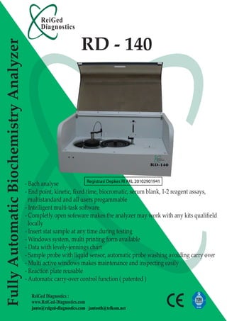 ReiGed
                                              Diagnostics

                                                                   RD - 140
Fully Automatic Biochemistry Analyzer




                                        - Bach analyse              Registrasi Depkes RI AKL 20102901941

                                        - End point, kinetic, ﬁxed time, biocromatic, serum blank, 1-2 reagent assays,
                                          multistandard and all users progammable
                                        - Intelligent multi-task software
                                        - Completly open sofeware makes the analyzer may work with any kits qualiﬁeld
                                          locally
                                        - Insert stat sample at any time during testing
                                        - Windows system, multi printing form available
                                        - Data with levely-jennings chart
                                        - Sample probe with liquid sensor, automatic probe washing avoiding carry over
                                        - Multi active windows makes maintenance and inspecting easily
                                        - Reaction plate reusable
                                        - Automatic carry-over control function ( patented )

                                          ReiGed Diagnostics :
                                          www.ReiGed-Diagnostics.com
                                          janto@reiged-diagnostics.com jantosth@telkom.net
 