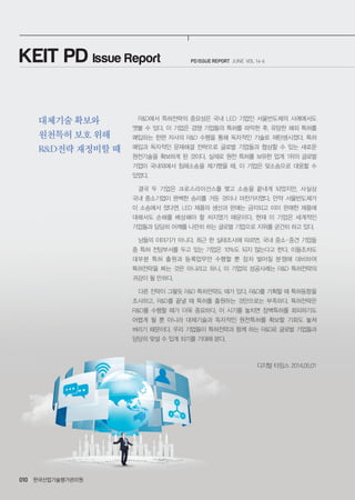 PD ISSUE REPORT JUNE VOL 14-6
한국산업기술평가관리원010
R&D에서 특허전략의 중요성은 국내 LED 기업인 서울반도체의 사례에서도
엿볼 수 있다. 이 기업은 경쟁 기업들의 특허를 파악한 후, 유망한 해외 특허를
매입하는 한편 자사의 R&D 수행을 통해 독자적인 기술로 재탄생시켰다. 특허
매입과 독자적인 문제해결 전략으로 글로벌 기업들과 협상할 수 있는 새로운
원천기술을 확보하게 된 것이다. 실제로 원천 특허를 보유한 업계 1위의 글로벌
기업이 국내외에서 침해소송을 제기했을 때, 이 기업은 맞소송으로 대응할 수
있었다.
결국 두 기업은 크로스라이선스를 맺고 소송을 끝내게 되었지만, 사실상
국내 중소기업이 완벽한 승리를 거둔 것이나 마찬가지였다. 만약 서울반도체가
이 소송에서 졌다면, LED 제품의 생산과 판매는 금지되고 이미 판매한 제품에
대해서도 손해를 배상해야 할 처지였기 때문이다. 현재 이 기업은 세계적인
기업들과 당당히 어깨를 나란히 하는 글로벌 기업으로 지위를 굳건히 하고 있다.
남들의 이야기가 아니다. 최근 한 실태조사에 따르면, 국내 중소ㆍ중견 기업들
중 특허 전담부서를 두고 있는 기업은 10%도 되지 않는다고 한다. 이들조차도
대부분 특허 출원과 등록업무만 수행할 뿐 장차 벌어질 분쟁에 대비하여
특허전략을 짜는 것은 아니라고 하니, 이 기업의 성공사례는 R&D 특허전략의
귀감이 될 만하다.
다른 전략이 그렇듯 R&D 특허전략도 때가 있다. R&D를 기획할 때 특허동향을
조사하고, R&D를 끝낼 때 특허를 출원하는 것만으로는 부족하다. 특허전략은
R&D를 수행할 때가 더욱 중요하다. 이 시기를 놓치면 장벽특허를 회피하기도
어렵게 될 뿐 아니라 대체기술과 독자적인 원천특허를 확보할 기회도 놓쳐
버리기 때문이다. 우리 기업들이 특허전략과 함께 하는 R&D로 글로벌 기업들과
당당히 맞설 수 있게 되기를 기대해 본다.
디지털 타임스 2014.05.01
KEIT PD Issue Report
대체기술 확보와
원천특허 보호 위해
R&D전략 재정비할 때
 