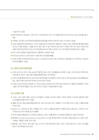 특집 웨어러블 전자기기 시대가 도래하다
107Korea Evaluation Institute of Industrial Technology
기능을 가지고 있음.
현재 개인용 투시 장비같은 스마트 안경 기기에 컴퓨터로 만든 시각 정보를 반영시키는 방식으로, 실시간 정보를 받을 수
있음.
미래에는 간소해진 LED 콘택트렌즈를 통해 증강현실을 보여주는 핸즈프리 정보 스트리밍이 가능함.
이러한 생체공학적 콘택트렌즈는 스마트 안경을 넘어선 차세대 혁신 제품으로, 구글은 스마트 콘택트렌즈를 통해 눈물의
포도당 수치를 측정하는 기술을 테스트 중임. 렌즈 두 층 사이에 포도당 센서가 내장된 작은 무선 칩과 미세한 LED
조명이 렌즈에 설치되어 포도당 수치의 증감을 빛으로 표시할 수 있으며, 이는 사전 정의된 임계치를 넘어선 기술임.
또한 스마트 안경에는 게임용 헤드업 디스플레이도 포함되어 있음.
마이크로소프트사는 스마트 글라스 기술의 특허 신청서를 제출함.
스마트 안경은 인포테인먼트(Information + Entertainment)와 게임, 내비게이션, 응급상황 조치, 원격의료, 수술 등의
목적으로 활용이 가능함.
2-4. 전자 스킨/스마트 문신
스마트 문신 또는 전자 스킨(e-skin)은 착용자의 생리, 근육, 신경 활동을 모니터할 수 있음. 스마트 문신은 피부에 바로
프린트할 수 있으며, 가볍고 얇아 착용에 불편함이 없는 것이 특징임.
스마트 문신을 통해 원격으로 수술 부위의 회복 정도를 모니터링할 수 있으며, 집이나 외부 장소에서도 만성 질환을 앓고
있는 고령 인구들의 상태 파악 및 태아 감시와 진단이 가능함.
구글이 인수한 모토로라 모빌리티는 스마트 문신을 스마트폰의 보조 제어 장치로 접목시킨 기술을 특허 출원함. 이 특허
기술은 ‘목 부위에 적용할 수 있는 전자 피부’로 구성된 시스템을 포함하고 있음.
2-5. 스마트 시계
스마트 시계 시장은 애플, 삼성 등 대기업들이 시장을 주도하여 최첨단 기술과 세련된 디자인을 결합하여 많은
소비자층을 확보할 것으로 기대됨.
애플은 2014년 iWatch를 발매할 예정이며, 구글, 마이크로소프트 기업들도 1~2년 내에 자사의 스마트 시계를 공개할
것으로 보임.
삼성과 소니, 모토로라 등 일부 기업들은 이미 스마트 시계를 출시했지만, 제한된 성능과 중복기능, 기대에 못 미친
디자인으로 소비자 주목을 끄는데 실패함.
하지만 이들의 제품 출시로 스마트폰과 연동되는 스마트 시계를 원하는 소비자층이 존재한다는 것을 인지하게 됨.
MEMS(microelectromechanical systems)와 나노기술 발전에 힘입어 하드웨어 성능을 향상시켜, 이를 스마트
시계에도 적용할 수 있을 것으로 보임.
향후에는 의료 데이터, 음성 제어 기술, 근거리 자기장 통신(NFC) 칩이 스마트 시계와 접목시켜, 스마트 시계 활용
범위가 더욱 확대될 것으로 보임.
 