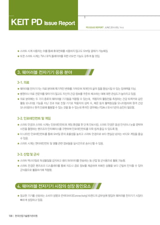 PD ISSUE REPORT JUNE 2014 VOL 14-6
KEIT PD Issue Report
108 한국산업기술평가관리원
스마트 시계 사용자는 이를 통해 휴대전화를 사용하지 않고도 모바일 결제가 가능해짐.
또한 스마트 시계는 TV나 뮤직 플레이어를 위한 리모컨 기능도 갖추게 될 것임.
3. 웨어러블 전자기기 응용 분야
3-1. 의료
웨어러블 전자기기는 의료 분야에 획기적인 변화를 가져오며 개개인의 삶의 질을 향상시킬 수 있는 잠재력을 지님.
병원이나 의료 전문의를 찾아가지 않고도 자신의 건강 정보를 꾸준히 체크하는 데에 대한 관심도가 높아지고 있음.
의료 분야에는 두 가지 종류의 웨어러블 기기들을 적용할 수 있는데, 착용자의 활동만을 측정하는 건강 트랙커와 같은
활동 모니터링 기능을 지닌 것과 의료 진찰 기기로 착용자의 심박 수, 체온 등의 활력증상을 모니터링하여 원격 건강
모니터링이나 원격 진료에 활용할 수 있는 것을 들 수 있는데 후자인 경우에는 FDA나 유사기관의 승인이 필요함.
3-2. 인포테인먼트 및 게임
스마트 안경과 스마트 시계는 인포테인먼트와 게임 환경을 한 단계 진보시킴. 스마트 안경은 음성 인식이나 눈을 깜박여
사진을 촬영하는 핸즈프리 인터페이스를 구현하여 인포테인먼트를 더욱 쉽게 즐길 수 있도록 함.
더 나아진 인포테인먼트를 통해 모바일 폰의 효율성을 높히고 스마트 안경으로 보다 현실감 넘치는 비디오 게임을 즐길
수 있음.
스마트 시계는 엔터테인먼트 및 생활 관련 정보들을 실시간으로 송수신할 수 있음.
3-3. 산업 및 군사
스마트 텍스타일로 독성물질을 감지하고 생리 파라미터를 전송하는 등 산업 및 군사용으로 활용 가능함.
스마트 안경은 핸즈프리 디스플레이를 통해 지도나 경로 정보를 제공하여 처해진 상황을 보다 긴밀히 인식할 수 있어
군사용으로 활용하기에 적합함.
4. 웨어러블 전자기기 시장의 성장 동인요소
정교한 기기를 선호하는 소비자 성향과 컨넥티비티(Connectivity) 트렌드의 급부상에 힘입어 웨어러블 전자기기 시장이
빠르게 성장하고 있음.
 