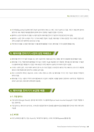 특집 웨어러블 전자기기 시대가 도래하다
109Korea Evaluation Institute of Industrial Technology
자가측정(Quantified Self)에 대한 관심이 높아지면서 휘트니스 밴드 수요가 늘어나고 있음. 게다가 재료과학 분야의
발전으로 새로 개발된 재료들을 통해 섬유에 센서나 컴퓨팅 기술을 도입할 수 있게 됨.
블루투스 4.0과 주변 에너지 창출 시스템의 발전이 웨어러블 전자기기 발전의 주된 동인요인으로 꼽힘.
블루투스 4.0은 전력 소모량이 적고 기기와의 빠른 연결이 가능함. 웨어러블 기기에서 충전은 주요 과제인 만큼 낮은
전력 소비량이 아주 매력적인 요인으로 다가옴.
주변 에너지 창출 시스템은 웨어러블 기기를 충전에 활용할 수 있어, 웨어러블 기기의 성장에 영향을 미침.
5. 웨어러블 전자기기 시장의 성장 저해요소
웨어러블 전자기기가 많은 관심을 끄는 것은 사실이지만, 이를 보급시키는 데에는 몇가지 해결해야 할 문제들이 있음.
웨어러블 기기는 착용자에게 불편함을 주지 않고 다양한 기능을 제공해야 하기 때문에 현재 출시된 웨어러블 기기들은
디스플레이에 많은 제한을 두고 있음. 이에 새로운 디자인 패턴이나 솔루션 아키테처 도입이 시급함.
스마트 시계의 경우, 시계 자체의 배터리 뿐 아니라 이와 연결된 스마트폰의 배터리 역시 빠르게 소모시키기 때문에
배터리 수명 연장에 대한 문제 역시 과제로 남아 있음.
최신 스마트폰의 뛰어난 성능으로 스마트 시계나 휘트니스 밴드 등 웨어러블 기기가 가진 기능이 제대로 주목받지
못하고 있음.
웨어러블 기기는 사용자 주위의 데이터를 빠르게 수집하기 때문에 사생활 침해와 관련하여 사회적으로 적합한지의
문제가 남아 있어, 이에 대한 대책마련이 필요함.
6. 웨어러블 전자기기 보급형 제품
6-1. 구글 글라스
구글 글라스(Google Glass)는 옵티칼 헤드마운트 디스플레이(Optical head-mounted display)로 구성된 착용할 수
있는 컴퓨터임.
구글 글라스는 핸즈프리 방식으로, 스마트폰과 동일한 형식의 정보를 송출하며 음성 명령을 통한 인터넷 커뮤니케이션이
가능함
6-2. M100
미국 뉴욕에 본사를 두고 있는 Vuzix사는 ‘M100’이라 불리는 스마트 아이웨어(eyewear)를 출시함.
 