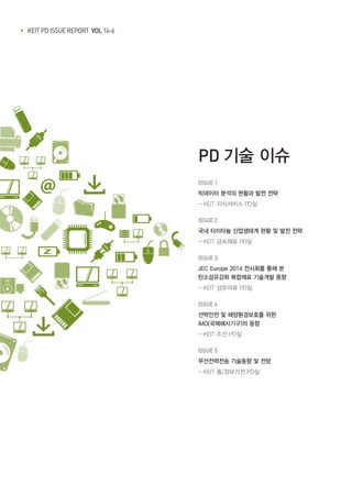 ▶ KEIT PD ISSUE REPORT VOL 14-6
PD 기술 이슈
ISSUE 1 	
빅데이터 분석의 현황과 발전 전략
- KEIT 지식서비스 PD실
ISSUE 2 	
국내 타이타늄 산업생태계 현황 및 발전 전략
- KEIT 금속재료 PD실
ISSUE 3 	
JEC Europe 2014 전시회를 통해 본
탄소섬유강화 복합재료 기술개발 동향
- KEIT 섬유의류 PD실
ISSUE 4
선박안전 및 해양환경보호를 위한
IMO(국제해사기구)의 동향
- KEIT 조선 PD실
ISSUE 5
무선전력전송 기술동향 및 전망
- KEIT 홈/정보가전 PD실
 
