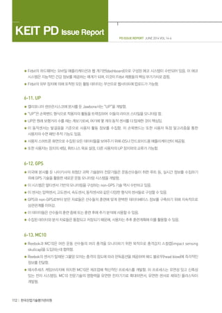 PD ISSUE REPORT JUNE 2014 VOL 14-6
KEIT PD Issue Report
112 한국산업기술평가관리원
Fitbit의 하드웨어는 모바일 애플리케이션과 웹 계기판(dashboard)으로 구성된 에코 시스템이 수반되어 있음. 이 에코
시스템은 지능적인 건강 정보를 제공하는 매개가 되며, 이것이 Fitbit 제품들의 핵심 부가가치로 꼽힘.
Fitbit의 외부 장치에 의해 포착된 모든 활동 데이터는 무선으로 웹사이트에 업로드가 가능함.
6-11. UP
캘리포니아 샌프란시스코에 본사를 둔 Jawbone사는 “UP”을 개발함.
“UP”은 손목밴드 형식으로 착용자의 활동을 트랙킹하여 이들의 라이프 스타일을 모니터링 함.
UP은 원래 보행거리 수를 재는 계보기로써, 여기에 몇 개의 동작 센서를 더 탑재한 것이 핵심임.
이 동작센서는 발걸음을 기준으로 사용자 활동 정보를 수집함. 이 손목밴드는 또한 사용자 독점 알고리즘을 통한
사용자의 수면 패턴 추적 기능도 있음.
사용자 스마트폰 화면으로 수집된 모든 데이터들을 보여주기 위해 iOS나 안드로이드용 애플리케이션이 제공됨.
또한 사용자는 장치의 세팅, 휘트니스 목표 설정, 다른 사용자의 UP 장치와의 교류가 가능함.
6-12. GPS
미국에 본사를 둔 나이키사의 최첨단 과학 기술분야 전문가들은 운동선수들이 취한 루트 등, 실시간 정보를 수집하기
위해 GPS 기술을 활용한 새로운 운동 모니터링 시스템을 개발함.
이 시스템은 멀티센서 기반의 모니터링을 구성하는 non-GPS 기술 역시 수반하고 있음.
이 센서는 압력센서, 고도센서, 속도센서, 동작센서와 같은 다양한 형식의 센서들로 구성할 수 있음.
GPS와 non-GPS로부터 받은 자료들은 선수들의 훈련에 맞게 완벽한 데이터베이스 정보를 구축하기 위해 지속적으로
상관관계를 이어감.
이 데이터들은 선수들의 훈련 중에 또는 훈련 후에 추가 분석에 사용할 수 있음.
수집된 데이터와 분석 자료들은 통합되고 저장되기 때문에, 사용자는 추후 훈련계획에 이를 활용할 수 있음.
6-13. MC10
Reebok과 MC10은 어린 운동 선수들의 머리 충격을 모니터하기 위한 목적으로 충격감지 스컬캡(impact sensing
skullcap)을 도입하는데 협력함.
Reebok의 센서가 탑재된 그물망 모자는 충격의 정도에 따라 판독옵션을 제공하여 헤드 블로우(head blow)에 즉각적인
정보를 전달함.
매사추세츠 케임브리지에 위치한 MC10은 제조업에 혁신적인 프로세스를 개발함. 이 프로세스는 유연성 있고 신축성
있는 전자 시스템임. MC10 전문기술의 영향력을 유연한 전자기기로 확대하면서, 유연한 센서로 채워진 플라스틱이
개발됨.
 