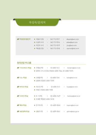 작성자/문의처
PD운영지원단TF	 ▶박동규 단장 | 042-712-9317 | dkpark@keit.re.kr
▶이성덕 수석 | 042-712-9316 | sdlee@keit.re.kr
▶박진우 수석 | 042-712-9319 | jinu@keit.re.kr
▶백승철 선임 | 042-712-9318 | warren@keit.re.kr
창의산업 PD그룹
지식서비스 PD실 ▶ 한형상 PD	 |		 02-6000-7412	 |	 hshahn@keit.re.kr
▶ 장현숙 수석, 민선정 선임(02-6000-7366, 02-6000-7357)
나노 PD실 ▶ 고병철 PD	 |		 02-6000-7365	 |	 bcko@keit.re.kr
▶ 김병재 선임(02-6000-7359)
바이오 PD실 ▶최수진 PD	 | 		02-6000-7413	 |	 biopd@keit.re.kr
▶ 차혜선 선임(02-6000-7358)
디자인 PD실 ▶ 허 석 PD	 |	 02-6000-7429	 |	 heotwo@keit.re.kr
▶ 조재훈 책임(02-6000-7410)
특허 PD실 ▶ 전기억 PD	 |	 02-6009-8540	 |	 kejeon@keit.re.kr
표준정책 PD실 ▶ 김용주 PD	 |	 02-6009-8541	 |	 yjkim@kats.go.kr
 