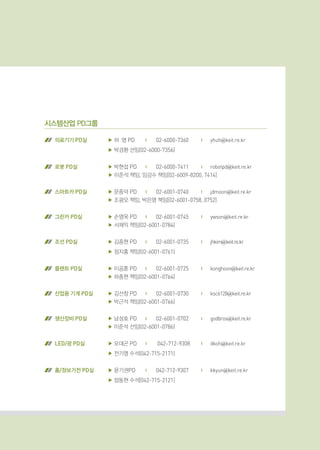 시스템산업 PD그룹
의료기기 PD실 ▶ 허 영 PD	 |	 02-6000-7360	 |	 yhuh@keit.re.kr
▶ 박경환 선임(02-6000-7356)
로봇 PD실 ▶ 박현섭 PD	 |	 02-6000-7411	 |	 robotpd@keit.re.kr
▶ 이준석 책임, 임강수 책임[02-6009-8200, 7414]
스마트카 PD실 ▶ 문종덕 PD	 |	 02-6001-0740	 |	 jdmoon@keit.re.kr
▶ 조광오 책임, 박은영 책임[02-6001-0758, 0752]
그린카 PD실 ▶ 손영욱 PD	 |	 02-6001-0745	 |	 ywson@keit.re.kr
▶ 서재익 책임(02-6001-0784)
조선 PD실 ▶ 김종현 PD	 |	 02-6001-0735	 |	 jhkim@keit.re.kr
▶ 정지홍 책임(02-6001-0761)
플랜트 PD실 ▶ 이공훈 PD	 |	 02-6001-0725	 |	 konghoon@keit.re.kr
▶ 하종현 책임(02-6001-0764)
산업용 기계 PD실 ▶ 김선창 PD	 |	 02-6001-0730	 |	 ksc6128@keit.re.kr
▶ 박근석 책임(02-6001-0766)
생산장비 PD실 ▶ 남성호 PD	 |	 02-6001-0702	 |	 godbros@keit.re.kr
▶ 이준석 선임(02-6001-0786)
LED/광 PD실 ▶ 오대곤 PD	 |	 042-712-9308	 |	 dkoh@keit.re.kr
▶ 전기영 수석(042-715-2171)
홈/정보가전 PD실 ▶ 윤기권PD	 |	 042-712-9307	 |	 kkyun@keit.re.kr
▶ 장동현 수석[042-715-2121]
 