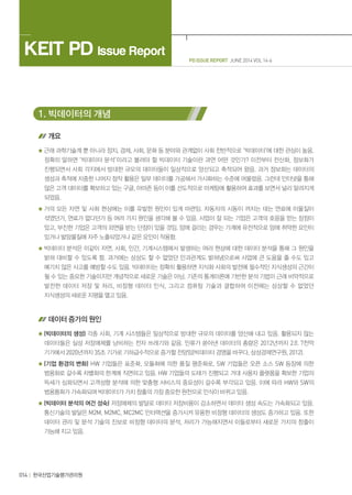 014 한국산업기술평가관리원
PD ISSUE REPORT JUNE 2014 VOL 14-6
KEIT PD Issue Report
1. 빅데이터의 개념
개요
근래 과학기술계 뿐 아니라 정치, 경제, 사회, 문화 등 분야와 관계없이 사회 전반적으로 ‘빅데이터’에 대한 관심이 높음.
정확히 말하면 ‘빅데이터 분석’이라고 불러야 할 빅데이터 기술이란 과연 어떤 것인가? 이전부터 전산화, 정보화가
진행되면서 사회 각지에서 방대한 규모의 데이터들이 일상적으로 양산되고 축적되어 왔음. 과거 정보화는 데이터의
생성과 축적에 치중한 나머지 정작 활용은 일부 데이터를 가공해서 가시화하는 수준에 머물렀음. 그런데 인터넷을 통해
많은 고객 데이터를 확보하고 있는 구글, 아마존 등이 이를 선도적으로 마케팅에 활용하여 효과를 보면서 널리 알려지게
되었음.
거의 모든 자연 및 사회 현상에는 이를 유발한 원인이 있게 마련임. 자동차의 시동이 꺼지는 데는 연료에 이물질이
섞였던가, 연료가 없다던가 등 여러 가지 원인을 생각해 볼 수 있음. 사업이 잘 되는 기업은 고객의 호응을 얻는 장점이
있고, 부진한 기업은 고객의 외면을 받는 단점이 있을 것임. 암에 걸리는 경우는 가계에 유전적으로 암에 취약한 요인이
있거나 발암물질에 자주 노출되었거나 같은 요인이 작용함.
빅데이터 분석은 이같이 자연, 사회, 인간, 기계시스템에서 발생하는 여러 현상에 대한 데이터 분석을 통해 그 원인을
밝혀 대비할 수 있도록 함. 과거에는 상상도 할 수 없었던 인과관계도 밝혀냄으로써 사업에 큰 도움을 줄 수도 있고
예기치 않은 사고를 예방할 수도 있음. 빅데이터는 정확히 활용하면 지식화 사회의 발전에 필수적인 지식생성의 근간이
될 수 있는 중요한 기술이지만 개념적으로 새로운 기술은 아님. 기존의 통계이론에 기반한 분석 기법이 근래 비약적으로
발전한 데이터 저장 및 처리, 비정형 데이터 인식, 그리고 컴퓨팅 기술과 결합하여 이전에는 상상할 수 없었던
지식생성의 새로운 지평을 열고 있음.
데이터 증가의 원인
(빅데이터의 생성) 각종 사회, 기계 시스템들은 일상적으로 방대한 규모의 데이터를 양산해 내고 있음. 활용되지 않는
데이터들은 실상 저장매체를 낭비하는 전자 쓰레기와 같음. 인류가 쏟아낸 데이터의 총량은 2012년까지 2조 7천억
기가에서 2020년까지 35조 기가로 기하급수적으로 증가할 전망임(빅데이터 경영을 바꾸다, 삼성경제연구원, 2012).
(기업 환경의 변화) HW 기업들은 표준화, 모듈화에 의한 품질 평준화로, SW 기업들은 오픈 소스 SW 등장에 의한
범용화로 갈수록 차별화의 한계에 직면하고 있음. HW 기업들의 도태가 진행되고 거대 사용자 플랫폼을 확보한 기업의
득세가 심화되면서 고객성향 분석에 의한 맞춤형 서비스의 중요성이 갈수록 부각되고 있음. 이에 따라 HW와 SW의
범용품화가 가속화되며 빅데이터가 가치 창출의 가장 중요한 원천으로 인식이 바뀌고 있음.
(빅데이터 분석의 여건 성숙) 저장매체의 발달로 데이터 저장비용이 감소하면서 데이터 생성 속도는 가속화되고 있음.
통신기술의 발달은 M2M, M2MC, MC2MC 인터랙션을 증가시켜 유용한 비정형 데이터의 생성도 증가하고 있음. 또한
데이터 관리 및 분석 기술의 진보로 비정형 데이터의 분석, 처리가 가능해지면서 이들로부터 새로운 가치의 창출이
가능해 지고 있음.
 