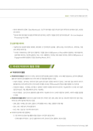 017Korea Evaluation Institute of Industrial Technology
ISSUE 1 빅데이터 분석의 현황과 발전 전략
- 데이터 웨어하우스(DW : Data Warehouse) : OLTP 데이터를 시장/고객 분석 등의 목적으로 분석해서 정리, 보관된
2차 데이터
* 참고로 DB 데이터를 의사결정 목적에 맞게 분석하는 보편적 기법을 온라인 분석처리(OLAP : On-Line Analytical
Processing) 라고 부름.
2) 상호작용 데이터
- 기술혁신으로 등장한 M2M, M2MC, MC2MC 간 인터랙션의 결과물 : 클릭스트림, 이미지/텍스트, 과학자료, 각종
센서, RFID 데이터 등
* ‌이러한 거래데이터는 ERP 등의 전통적인 기업용 정보시스템(Systems of Record)에서 발생하는 데이터들이며,
상호작용 데이터는 최근에 급증하고 있는 사내 그룹웨어나 모바일, SNS 등을 처리하는 참여시스템(Systems of
Engagement)에서 발생하고 있음. [Geoffrey Moore, 2011]
2. 국내외 빅데이터 활용 현황
빅데이터의 활용
(빅데이터의 유용성) 빅데이터가 다루는 데이터의 양적 방대함, 종류의 다양함, 그리고 빠른 생성속도는 분석의 정확성은
물론 분석 범위와 결과 활용에 이르기까지 매우 큰 유용성을 제공하고 있음.
- 수량의 유용성 : 분석하는 데이터의 양이 늘어나면 일부 오염된 데이터가 있어도 그에 따른 정보 왜곡의 여지가
줄어들게 됨. 또한 표현 및 언어 간의 미묘한 차이를 나타내는 맥락(context)의 연결고리를 이용할 수도 있게 됨.
- 다양성의 유용성 : 이전에는 분석할 수 없었던 다양한 비정형 데이터의 분석이 가능해지면서 수치화 되지 않은
집단군의 습관, 거동, 행동 패턴의 감지도 가능해짐.
- 속도의 유용성 : 실시간으로 광범위한 상황 파악이 가능해져 유사시 신속한 대응으로 경제적, 사회적 비용을 절감할
수 있음.
(빅데이터의 활용 분야) 빅데이터의 효용가치에 먼저 주목한 것은 경제, 경영, 정치 등 사회과학 부문이지만 점차 의료,
바이오 등 과학기술계로 확산되고 있음.
- 경제, 경영 : 마케팅, 광고 분야, 금융사 고객 맞춤형 서비스 개발, 신용평가 모형 개발
- 정치, 사회 : 여론 분석, 투표성향 분석
- 보건, 의료 : 임상 및 기초의학 데이터 분석
빅데이터 분석에 의한 경영혁신
① 기존 데이터 및 정보기술 활용수준을 진일보 시켜 업무 생산성 제고
· 인력/사물의 추적관리 : 실시간 실물 데이터 포착, 관리로 인건비, 물류비, 재고비 절감
 