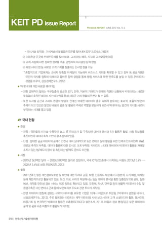 018 한국산업기술평가관리원
PD ISSUE REPORT JUNE 2014 VOL 14-6
KEIT PD Issue Report
· 가치사슬 최적화 : 가치사슬상 불필요한 업무를 찾아내어 업무 프로세스 재설계
② 기업환경 곳곳에 산재한 문제를 찾아 해결 : 고객감성, 예측, 시각화, 고객맞춤형 대응
③ 고객-시장에 대한 정확한 정보를 추출, 경영자의 의사결정 능력 향상
④ 파생 서비스업 등 새로운 고객 가치를 창출하는 신사업 창출 가능
* 종합적으로 기업에게는 소비자 맞춤형 마케팅이 가능해져 비즈니스 기회를 확대할 수 있고 정부 등 공공기관은
국민의 의사를 정확히 이해하고 올바른 정책 결정을 통해 행정 서비스에 대한 만족도를 높일 수 있음. (빅데이터
경영을 바꾸다, 삼성경제연구소, 2012)
빅데이터에 의한 새로운 패러다임
- 전통 경제학이 말하는 국부창출의 요소인 토지, 인구, 자본의 기여도가 한계에 직면한 상황에서 빅데이터는 새로운
투입없이 축적된 데이터 자산의 분석을 통해 새로운 가치 창출의 원천이 될 수 있음.
- 또한 디지털 공간과 스마트 환경의 발달로 전개된 막대한 데이터의 홍수 속에서 컴퓨터는 효과적, 효율적 발견의
주체가 되고 인간은 발견된 내용의 검증 및 활용의 주체로 역할을 분담하게 되면서 빅데이터는 발견의 가치를 새로이
부각하는 시대를 열고 있음
국내 현황
환경
- 장점 : 국민들의 신기술 수용력이 높고, IT 인프라가 잘 구축되어 데이터 생산과 1차 활용은 활발. 사회 정보화를
추진하면서 데이터 축적 기반이 잘 조성되어 있음.
- 단점 : 방대한 공공 데이터의 공개가 선진국 대비 상대적으로 늦은 편이고 실제 활용을 위한 인력과 인프라(SW, HW),
전문성 축적이 부족함. 데이터 활용에 대한 인식도 크게 부족함. 빅데이터 시대에 대비하여 빅데이터 활용을 저해할
소지가 있는 법/제도의 정비 및 촉진하는 법/제도 준비도 미진함.
시장
- 2015년 263백만 달러  2020년 893백만 달러로 성장하고, 국내 ICT산업 중에서 차지하는 비중도 2013년 0.6% 
2020년 2.6%로 성장 전망(KISTI, 2013)
활용
- 2011년에 신설된 개인정보보호법 및 보안에 대한 우려로 금융, 보험, 신용카드 부문에서 시장분석, 사기 예방, 마케팅
등에 제한적으로만 활용되고 있음. 보건, 의료, 바이오 부문에서는 임상 데이터 분석을 통한 질환정보 DB 공유, 질환
예보, 의약품 안전성 경보 서비스 제공 등으로 확산되고 있음. 유전체, RNA, 단백질 등의 생물학 빅데이터 수집 및
환경구축은 더딘 편이나 근래 들어 보건복지부 주도로 관련 투자가 시작됨.
- 한편 빅데이터 명칭에 걸맞는 규모의 데이터를 보유한 기업은 10개사 미만으로 추정됨. (빅데이터 경영을 바꾸다,
삼성경제연구소, 2012). 주로 활용하는 데이터는 재무 데이터와 사내 보고서이며 고객 소셜미디어 활동, 웹사이트
이용기록 등 본격적인 빅데이터 활용은 미흡함(SERICEO 설문조사, 2012). 아울러 정부 행정/공공 부문 데이터의
공개 및 공유 수준 미흡으로 활용도가 저조함.
 