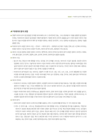 025Korea Evaluation Institute of Industrial Technology
ISSUE 1 빅데이터 분석의 현황과 발전 전략
빅데이터 분석 과정
전통적 데이터 분석 접근방법은 관계형 데이터베이스와 그 관리언어인 SQL, 그리고 통계분석 기법을 결합한 접근방법이
주류임. 빅데이터의 새로운 접근방법은 전통적 통계분석 기법에 데이터 관리의 효율을 높이기 위한 새로운 데이터 저장
및 처리 기술과 비정형 데이터의 획득 및 처리를 지원하는 새로운 관리언어, 그리고 컴퓨팅 속도를 높이는 컴퓨팅 기술을
결합한 것임.
빅데이터 분석 과정은 데이터 수집  전처리  데이터 분석  컴퓨팅의 4단계로 구성됨. 전체 소요 시간에서 차지하는
비중은 데이터 수집 및 전처리 과정이 약 20%, 데이터 분석이 65%, 컴퓨팅이 15% 정도임.
데이터 수집 및 컴퓨팅 과정은 컴퓨터 사이언스 영역이며, 데이터 전처리 및 데이터 분석 과정은 컴퓨터 사이언스 외에도
수학, 통계, 물리, 인지과학, 경영학, 공학, 심리학, 언어학, 인류학 등의 융합이 필요함.
데이터 수집
- 알고자 하는 현상과 이에 영향을 미치는 요인들 간의 관계를 나타내는 데이터의 수집이 필요함. 중요한 요인이
있음에도 모르고 있거나 기술적으로 데이터 수집이 어려워 누락이 되었다면 분석의 효과는 떨어질 수밖에 없음. 반면
실제 빅데이터 분석은 중요한 데이터를 파악해서 새로 수집해가며 하기보다는 주어진 데이터 셋에 대해 시행되는
경우가 많아 분석 결과가 놓칠 수 있는 한계도 있음을 인식해야 함.
- 빅데이터의 분석대상이 되는 데이터는 정량적 수치뿐 아니라 그림, 사진, 소리, 신호, 소비자 행동패턴 등 다양한
비정형 데이터를 망라하고 있음. 이러한 데이터들은 특히 상시 운영되는 포털, 인터넷, SNS 등에 많이 축적되므로
이러한 시스템의 운영자들은 데이터 수집에 유리함.
데이터 전처리
- 빅데이터가 처리하는 다양한 종류의 정형적, 비정형적 데이터의 이해와 분석을 위해서는 각종 정형, 비정형 데이터를
컴퓨터가 이해할 수 있는 구조로 변환해야 함. 또한 규모가 방대한 데이터의 신속, 용이한 처리를 위하여 데이터의
분산저장 및 조직을 위한 장치와 알고리즘이 필요함.
- 아울러 빅데이터에 내포된 오류(Noise), 불필요한 데이터, 중복 데이터 등을 사전에 걸러내어 처리 효율을 높이고,
사실을 오도할 수 있는 편향성이 분석결과에 반영되지 않도록 사전에 정비하는 작업이 필요함. 경우에 따라서는 이
과정에서 필요한 데이터의 양을 1/100 이하의 수준으로 줄여 분석 소요시간을 크게 단축할 수도 있음.
데이터 분석
- 데이터 분석 과정은 데이터 내 변수와 관계를 도출하고, 변수 간 상관관계를 분석하는 두 가지 과정으로 대별.
① 변수 간 관계 도출 : 나타나는 현상(종속변수)과 이에 영향을 미치는 요인들(독립 변수)을 도출해내는 작업으로
데이터가 생성된 환경(도메인)에 대한 이해와 경험이 필수적으로 요구됨. 특정 현상에 영향을 미치는 요인들이
무엇인지 이해가 부족한 경우가 많고, 알아도 현상과 해당 요인 간의 관계를 반영한 데이터가 없으면 상관관계
분석이 불가능함. 예컨대 자동차 급가속 현상에 대해 이를 유발하는 요인에 대한 이해가 없어 원인을 밝혀내지
못하고 있는 것을 들수 있음. 특히 도메인에 대한 지식은 분야마다 다르기 때문에 빅데이터 분석가가 스스로
해결하는 데는 한계가 있음. 도메인 업무에 종사하는 전문가와의 협력이 필수적임.
 