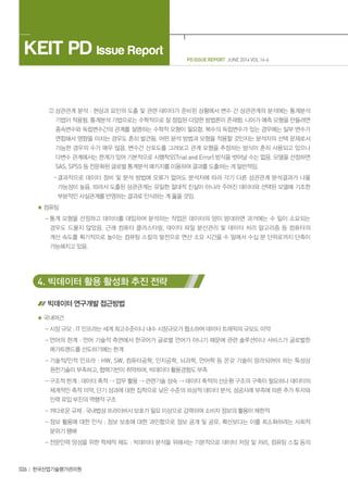 026 한국산업기술평가관리원
PD ISSUE REPORT JUNE 2014 VOL 14-6
KEIT PD Issue Report
② 상관관계 분석 : 현상과 요인의 도출 및 관련 데이터가 준비된 상황에서 변수 간 상관관계의 분석에는 통계분석
기법이 적용됨. 통계분석 기법으로는 수학적으로 잘 정립된 다양한 방법론이 존재함. 나아가 예측 모형을 만들려면
종속변수와 독립변수간의 관계를 설명하는 수학적 모형이 필요함. 복수의 독립변수가 있는 경우에는 일부 변수가
연합해서 영향을 미치는 경우도 흔히 발견됨. 어떤 분석 방법과 모형을 적용할 것인지는 분석자의 선택 문제로서
가능한 경우의 수가 매우 많음. 변수간 산포도를 그려보고 관계 모형을 추정하는 방식이 흔히 사용되고 있으나
다변수 관계에서는 한계가 있어 기본적으로 시행착오(Trial and Error) 방식을 벗어날 수는 없음. 모델을 선정하면
SAS, SPSS 등 전문화된 글로벌 통계분석 패키지를 이용하여 결과를 도출하는 게 일반적임.
· 결과적으로 데이터 정비 및 분석 방법에 오류가 없어도 분석자에 따라 각기 다른 상관관계 분석결과가 나올
가능성이 높음. 따라서 도출된 상관관계는 유일한 절대적 진실이 아니라 주어진 데이터와 선택된 모델에 기초한
부분적인 사실관계를 반영하는 결과로 인식하는 게 옳을 것임.
컴퓨팅
- 통계 모형을 선정하고 데이터를 대입하여 분석하는 작업은 데이터의 양이 방대하면 과거에는 수 일이 소요되는
경우도 드물지 않았음. 근래 컴퓨터 클러스터링, 데이터 파일 분산관리 및 데이터 처리 알고리즘 등 컴퓨터의
계산 속도를 획기적으로 높이는 컴퓨팅 스킬의 발전으로 연산 소요 시간을 수 일에서 수십 분 단위로까지 단축이
가능해지고 있음.
4. 빅데이터 활용 활성화 추진 전략
빅데이터 연구개발 접근방법
국내여건
- 시장 규모 : IT 인프라는 세계 최고수준이나 내수 시장규모가 협소하여 데이터 트래픽의 규모도 미약
- 언어의 한계 : 언어 기술적 측면에서 한국어가 글로벌 언어가 아니기 때문에 관련 솔루션이나 서비스가 글로벌한
메가트렌드를 선도하기에는 한계
- 기술적/인적 인프라 : HW, SW, 컴퓨터공학, 인지공학, 뇌과학, 언어학 등 온갖 기술이 망라되어야 하는 특성상
원천기술이 부족하고, 협력기반이 취약하며, 빅데이터 활용경험도 부족
- 구조적 한계 : 데이터 축적  업무 활용  관련기술 성숙  데이터 축적의 선순환 구조의 구축이 필요하나 데이터의
체계적인 축적 미약, 단기 성과에 대한 집착으로 낮은 수준의 피상적 데이터 분석, 성공사례 부족에 따른 추가 투자와
인력 유입 부진의 역행적 구조
- 까다로운 규제 : 국내법상 프라이버시 보호가 필요 이상으로 강력하여 소비자 정보의 활용이 제한적
- 정보 활용에 대한 인식 : 정보 보호에 대한 과민함으로 정보 공개 및 공유, 확산보다는 이를 최소화하려는 사회적
분위기 팽배
- 전문인력 양성을 위한 학제적 제도 : 빅데이터 분석을 위해서는 기본적으로 데이터 저장 및 처리, 컴퓨팅 스킬 등의
 