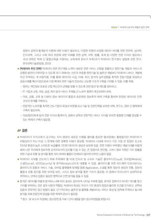 027Korea Evaluation Institute of Industrial Technology
ISSUE 1 빅데이터 분석의 현황과 발전 전략
컴퓨터 공학과 통계분석 이론에 대한 이해가 필요하고, 다양한 유형의 비정형 데이터 처리를 위한 언어학, 심리학,
인지과학, 그리고 사회 여러 부문에 대한 이해를 위한 공학, 의학, 법률, 회계 등 다양한 전문 지식이 필요하나
국내 대학은 학제 간 융합교육을 지원하는 교육체계 준비가 부족(국가 빅데이터 연구센터 설립에 관한 연구,
한국과학기술한림원, 2013)
(빅데이터 추진 전략) 빅데이터 관련 연구개발 노력이 새로운 관련 서비스 산업을 창출하고 원천기술 개발과 서비스의
균형된 발전이 이루어질 수 있도록 하기 위해서는 선진국 추종형 원천기술 및 솔루션 개발보다 빅데이터 서비스 개발에
우선 주력하는 게 바람직함. 이를 통해 데이터의 수집, 이해, 처리, 분석의 실무경험을 축적한 전문기업을 육성하고
성공사례를 확산시킴으로써 시장 확대와 관련 기술의 진보라는 선순환 구조의 구축을 기대할 수 있음. 이를 위해,
- 정부는 개인정보 보호와 산업 혁신간의 균형을 맞출 수 있도록 관련 법규 및 제도를 정비하고,
- IT 기업과 교육, 의료, 공공, 복지 등의 서비스 주체들 간 노하우 협력이 촉진되어야 하며,
- 의료, 금융, 교육 등 다분야 정보 데이터의 통합과 표준화된 정보축적 체계 구축을 통하여 한정된 데이터로 인한
규모의 한계를 극복하고,
- 전문적인 노하우를 축적한 선도기업의 육성과 부문별 요소기술 및 전문인력을 보유한 대학, 연구소, 정부 간 협력체계
구축이 필요하며,
- 의료/법무/회계 등의 전문 지식과 통계지식, 컴퓨터 공학과 전문적인 서비스 지식을 보유한 융합형 인재를 양성할 수
있는 학제의 구축이 필요함.
결론
빅데이터가 지식사회가 요구하는 지식 생성의 새로운 지평을 열어줄 중요한 열쇠임에는 틀림없지만 빅데이터가
마법상자가 아닌 이상 그 한계에 대한 정확한 이해가 중요함. 빅데이터 시대에 우리가 가진 가장 큰 장점은 초고속
인터넷 환경과 높은 스마트폰 보급률에 기인한 데이터의 생성과 보유에 있음. 천연 자원이 부족했던 개발시대를 어렵게
헤쳐 나온 우리에게 정보자원 강국으로서의 입지를 다질 수 있는 큰 장점으로 판단됨. 그러나 정보 자원은 가치 창출을
위한 가공과 유통 및 분석을 통한 의미 부여와 활용이 전제되지 않으면 아무런 소용이 없음.
빅데이터 시대를 선도하기 위해 주목해야 할 미래 인프라 및 소프트 기술은 클라우드(Cloud), 모바일(Mobile),
소셜(Social), 보안(Security) 및 분석(Analytics)으로 대별할 수 있음. 클라우드를 위한 하드웨어 인프라보다는
클라우드의 응용과 서비스 기술, 모바일 플랫폼에 탑재될 응용 Application, 소셜을 통한 정보의 생성과 유통, 정보의
활용과 유통 증진을 위한 모바일 보안, 그리고 정보 분석을 통한 가치가 중요함. 이 중에서 우리나라가 상대적으로
취약하고, 선택과 집중이 필요한 영역으로 단연 분석을 꼽을 수 있음.
분석은 데이터를 어떻게 분석하느냐에 따라 결과도 상이하게 나타날 수밖에 없음. 분석은 컴퓨터가 하지만 의미를 찾고
가치를 부여하는 것은 결국 사람의 역할임. 빅데이터 육성도 우리가 가진 환경의 장점과 불리한 조건을 인식하고, 선택과
집중의 전략적인 접근 방법이 필요. 단기적으로는 솔루션 및 플랫폼 개발보다는 서비스 육성 및 정착에 주력하고 동시에
분석을 위해 전문인력 양성을 위한 학제적 준비가 필요함.
* 참고 : 본 보고서 작성에는 참고문헌 중 자료 1,2의 내용을 많이 참고하였음을 밝힙니다.
 