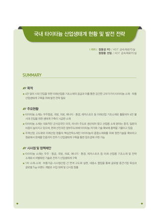 029Korea Evaluation Institute of Industrial Technology
SUMMARY
목적
4만 달러 시대 진입을 위한 미래산업용 기초소재의 공급과 이를 통한 강건한 고부가가치 타이타늄 소재ㆍ부품
산업생태계 구축을 위해 발전 전략 필요
주요현황
타이타늄 소재는 우주항공, 국방, 의료, 에너지ㆍ환경, 레저스포츠 등 미래산업 기초소재로 활용되어 4만 불
시대 진입을 위한 생태계 구축이 시급한 소재
타이타늄 소재는 대표적인 군사강국인 미국, 러시아 주도로 생산되어 왔고 산업용 소재 분야는 중국, 일본의
비중이 높아지고 있으며, 현재 선진국은 정부주도하에 타이타늄 저가화 기술 확보에 총력을 기울이고 있음
주력산업 고도화와 미래산업 창출의 핵심전략소재인 타이타늄의 종합소재화를 위해 원천기술을 확보하고
원료에서 완제품 인증까지 전주기 산업생태계 구축을 통한 창조경제 구현 가능
시사점 및 정책제안
타이타늄 소재는 우주ㆍ항공, 국방, 의료, 에너지ㆍ환경, 레저스포츠 등 미래 산업용 기초소재 및 전략
소재로서 차별화된 기술로 전주기 산업생태계 구축
1차 소재-소재ㆍ부품가공-시스템산업 간 연계 고도화 실현, 대중소 협업을 통해 글로벌 중견기업 육성과
글로벌 Top 브랜드 개발로 수입 대체 및 신시장 창출
ｌ저자ｌ 장웅성 PD / KEIT 금속재료PD실
정창용 선임 / KEIT 금속재료PD실
국내 타이타늄 산업생태계 현황 및 발전 전략
 
