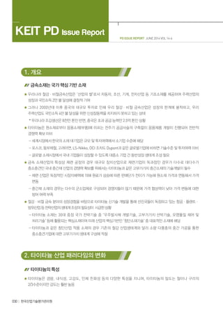 PD ISSUE REPORT JUNE 2014 VOL 14-6
KEIT PD Issue Report
030 한국산업기술평가관리원
1. 개요
금속소재는 국가 핵심 기반 소재
우리나라 철강ㆍ비철금속산업은 ‘산업의 쌀’로서 자동차, 조선, 기계, 전자산업 등 기초소재를 제공하여 주력산업의
성장과 국민소득 2만 불 달성에 결정적 기여
그러나 2000년대 이후 중국의 대규모 투자로 인해 우리 철강ㆍ비철 금속산업은 성장의 한계에 봉착하고, 우리
주력산업도 국민소득 4만 불 달성을 위한 신성장동력을 차지하지 못하고 있는 상태
* 우리나라 조강생산은 8천만 톤인 반면, 중국은 초과 공급 능력만 2.5억 톤인 상황
타이타늄은 원소재로부터 응용소재(부품)에 이르는 전주기 공급사슬의 구축없이 응용제품 개발이 진행되어 전반적
경쟁력 확보 미비
- 세계시장에서 한국의 소재 대기업은 규모 및 투자여력에서 소기업 수준에 해당
- 포스코, 동부제철, 고려아연, LS-Nikko, OCI 조차도 Dupont과 같은 글로벌기업에 비하면 기술수준 및 투자여력 미비
- 글로벌 소재시장에서 국내 기업들이 성장할 수 있도록 대중소 기업 간 동반성장 생태계 조성 필요
금속 소재산업의 특성상 제련 공정의 경우 대규모 장치산업으로 제련기업이 독과점인 경우가 다수로 대다수가
중소중견인 국내 중간재 산업의 경쟁력 확보를 위해서는 타이타늄과 같은 고부가가치 중간소재의 기술개발이 필수
- 제련 산업은 독점적인 시장지배력에 의해 원료가 상승에 따른 판매단가 전이가 가능해 원소재 가격과 연동해서 가격
변동
- 중간재 소재의 경우는 다수의 군소업체로 구성되어 경쟁자들이 많기 때문에 가격 협상력이 낮아 가격 변동에 대한
방어 여력 부족
철강ㆍ비철 금속 분야의 성장경험을 바탕으로 타이타늄 신기술 개발을 통해 선진국들이 독점하고 있는 항공ㆍ플랜트ㆍ
방위산업등전략산업의생태계조성의필요성이 시급한상황
- 타이타늄 소재는 30대 중점 국가 전략기술 중 ‘우주발사체 개발기술, 고부가가치 선박기술, 오염물질 제어 및
처리기술’ 등에 활용되는 핵심소재이며 미래 산업의 핵심기반인 ‘첨단소재기술’ 중 대표적인 소재에 해당
- 타이타늄과 같은 첨단산업 적용 소재의 경우 기존의 철강 산업생태계와 달리 소량 다품종의 중간 가공을 통한
중소중견기업에 대한 고부가가치 생태계 구성에 적절
2. 타이타늄 산업 패러다임의 변화
타이타늄의 특성
타이타늄은 경량, 내식성, 고강도, 인체 친화성 등의 다양한 특성을 지니며, 타이타늄의 밀도는 철이나 구리의
2/3수준이지만 강도는 훨씬 높음
 
