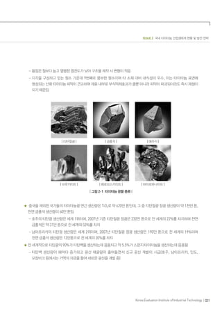 ISSUE 2 국내 타이타늄 산업생태계 현황 및 발전 전략
031Korea Evaluation Institute of Industrial Technology
- 융점은 철보다 높고 열팽창 열전도가 낮아 구조물 제작 시 변형이 적음
- 지각을 구성하고 있는 원소 가운데 9번째로 풍부한 원소이며 타 소재 대비 내식성이 우수, 이는 타이타늄 표면에
형성되는 산화 타이타늄 피막이 견고하여 재료 내부로 부식억제효과가 클뿐 아니라 피막이 파괴되더라도 즉시 재생이
되기 때문임
| 티탄철광 | | 금홍석 | | 예추석 |
| 브루카이트 | | 페로브스카이트 | | 파이로파나이트 |
| 그림 2-1 타이타늄 광물 종류 |
중국을 제외한 국가들의 타이타늄광 연간 생산량은 TiO2로 약 620만 톤인데, 그 중 티탄철광 정광 생산량이 약 1천만 톤,
천연 금홍석 생산량이 60만 톤임
- 호주의 티탄광 생산량은 세계 1위이며, 2007년 기준 티탄철광 정광은 230만 톤으로 전 세계의 22%를 차지하며 천연
금홍석은 약 31만 톤으로 전 세계의 53%를 차지
- 남아프리카의 티탄광 생산량은 세계 2위이며, 2007년 티탄철광 정광 생산량은 190만 톤으로 전 세계의 19%이며
천연 금홍석 생산량은 12만톤으로 전 세계의 20%를 차지
전 세계적으로 티탄광의 90%가 티탄백을 생산하는데 응용되고 약 5.5%가 스펀지 타이타늄을 생산하는데 응용됨
- 티탄백 생산량이 해마다 증가하고 광산 채굴량이 줄어들면서 신규 광산 개발이 시급(호주, 남아프리카, 인도,
모잠비크 등에서는 거액의 자금을 들여 새로운 광산을 개발 중)
 