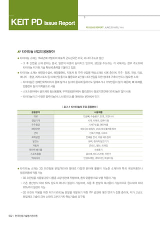 PD ISSUE REPORT JUNE 2014 VOL 14-6
KEIT PD Issue Report
032 한국산업기술평가관리원
타이타늄 산업의 응용분야
타이타늄 소재는 1948년에 개발되어 대표적 군사강국인 미국, 러시아 주도로 생산
- 그 후 산업용 소재 분야는 중국, 일본의 비중이 높아지고 있으며, 생산을 주도하는 각 국에서는 정부 주도하에
타이타늄 저가화 기술 확보에 총력을 기울이고 있음
타이타늄 소재는 해양담수설비, 해양플랜트, 자동차 등 주력 산업용 핵심소재로 사용 중이며, 우주ㆍ항공, 국방, 의료,
에너지ㆍ환경, 레저스포츠 등 미래산업 줄기로 활용되어 4만 불 시대 진입을 위한 생태계 구축이 반드시 필요한 소재
- 타이타늄은 생체친화적이어서 몸에 닿거나 심지어 몸속에 들어가도 알레르기나 거부반응이 없기 때문에, 뼈 대체물,
임플란트 등의 의학용으로 사용
- 스포츠분야에서 골프채와 등산용품에, 우주항공분야에서 헬리콥터나 항공기엔진에 타이타늄이 많이 사용
- 타이타늄의 긴 수명은 알루미늄이나 스테인리스를 대체하는 분야에서 인기
| 표 2-1 타이타늄의 주요 응용분야 |
응용분야 사용제품
의료 인공뼈, 수술용구, 핀셋, 고정나사
정밀기계 시계, 카메라, 컴퓨터 등
우주항공 기계구조물, 엔진부품
해양관련 해수담수화장치, LNG 해수쿨러용 튜브
선박 선회기 부품, 샤프트
화학공업 전해용 전극, 각종 제조장치
발전소 화력, 원자력 발전기기
자동차 콘로드, 밸브, 프레임
원자력 폐기물 수송용기
스포츠용품 골프채, 테니스라켓, 자전거
액세서리 안경프레임, 넥타이핀, 목걸이 등
타이타늄 소재는 3D 프린팅용 분말/와이어 형태로 다양한 분야에 활용이 가능한 소재이며 특히 국방부품이나
항공부품에 적용 가능
- 3D 프린팅을 사용할 경우 다품종 소량 생산에 적합하며, 환자 맞춤형 의료 부품 적용이 가능
- 기존 생산방식 대비 50% 정도의 에너지 절감이 가능하며, 사용 후 분말의 재사용이 가능하므로 원소재의 최대
90%까지 절감이 가능
- 3D 프린터 적용을 위한 저가 타이타늄 분말을 개발하기 위한 ITP 공정에 대한 연구가 진행 중이며, 저가 고순도
분말제조 기술이 금속 소재의 고부가가치 핵심기술로 요구됨
 