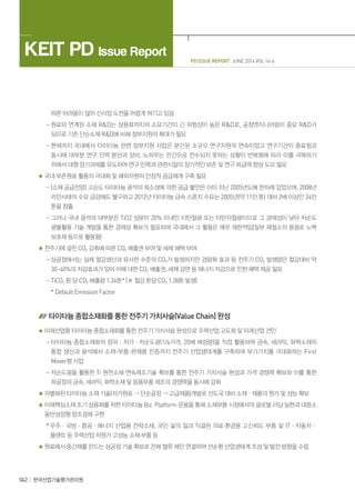PD ISSUE REPORT JUNE 2014 VOL 14-6
KEIT PD Issue Report
042 한국산업기술평가관리원
따른 어려움이 많아 신사업 도전을 어렵게 여기고 있음
- 원료와 연계된 소재 RD는 상용화까지의 소요기간이 긴 위험성이 높은 RD로, 공정엔지니어링이 중요 RD가
되므로 기존 단순소재 RD에 비해 정부지원의 확대가 필요
- 현재까지 국내에서 타이타늄 관련 정부지원 사업은 분산된 소규모 연구지원의 연속이었고 연구기간이 종료됨과
동시에 대부분 연구 인력 분산과 장비, 노하우는 민간으로 전수되지 못하는 상황이 반복됨에 따라 이를 극복하기
위해서 대형 장기과제를 유도하여 연구 인력과 관련시설의 장기적인 보존 및 연구 파급력 향상 도모 필요
국내 부존원료 활용의 극대화 및 해외자원의 안정적 공급체계 구축 필요
- (소재 공급전망) 고순도 타이타늄 광석의 희소성에 의한 공급 불안은 이미 지난 2005년도에 한차례 있었으며, 2008년
리만사태의 수요 급감에도 불구하고 2012년 타이타늄 금속 스폰지 수요는 2005년(약 11만 톤) 대비 2배 이상인 24만
톤을 창출
- 그러나 국내 광석의 대부분은 TiO2 성분이 20% 이내인 티탄철광 또는 타탄자철광이므로 그 경제성이 낮아 저순도
광물활용 기술 개발을 통한 경제성 확보가 필요하며 국내에서 그 활용은 매우 제한적임(일부 제철소의 용광로 노벽
보호재 등으로 활용됨)
전주기에 걸친 CO2 감축에 따른 CO2 배출권 부여 및 세제 혜택 부여
- 상공정에서는 실제 철강생산과 유사한 수준의 CO2가 발생하지만 경량화 효과 등 전주기 CO2 발생량은 철강대비 약
30~40%의 저감효과가 있어 이에 대한 CO2 배출권, 세제 감면 등 에너지 저감으로 인한 혜택 제공 필요
- TiCO2 톤 당 CO2 배출량 1.34톤* (※ 철강 톤당 CO2 1.38톤 발생)
* Default Emission Factor
타이타늄 종합소재화를 통한 전주기 가치사슬(Value Chain) 완성
미래산업용 타이타늄 종합소재화를 통한 전주기 가치사슬 완성으로 주력산업 고도화 및 미래산업 견인
- 타이타늄 종합소재화의 정의 : 저가ㆍ저순도광(1/4가격, 20배 매장량)을 직접 활용하여 금속, 세라믹, 화학소재의
통합 생산과 광석에서 소재-부품-완제품 인증까지 전주기 산업생태계를 구축하여 부가가치를 극대화하는 First
Mover형 사업
- 저순도광을 활용한 Ti 원천소재 연속제조기술 확보를 통한 전주기 가치사슬 완성과 가격 경쟁력 확보와 이를 통한
하공정의 금속, 세라믹, 화학소재 및 응용부품 제조의 경쟁력을 동시에 강화
차별화된 타이타늄 소재 기술(저가원료  단순공정  고급제품)개발로 선도국 대비 소재ㆍ제품의 원가 및 성능 확보
미래핵심소재 조기 상용화를 위한 타이타늄 Biz. Platform 운용을 통해 소재부품 시장에서의 글로벌 리딩 실현과 대중소
동반성장형 창조경제 구현
* 우주ㆍ국방ㆍ항공ㆍ에너지 산업용 전략소재, 국민 삶의 질과 직결된 의료·환경용 고신뢰도 부품 및 ITㆍ자동차ㆍ
플랜트 등 주력산업 저원가 고성능 소재·부품 등
원료에서 중간재를 만드는 상공정 기술 확보로 전체 밸류 체인 연결하여 선순환 산업생태계 조성 및 발전 방향을 수립
 