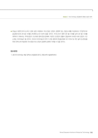 ISSUE 2 국내 타이타늄 산업생태계 현황 및 발전 전략
045Korea Evaluation Institute of Industrial Technology
오늘날 대한민국의 눈부신 경제 성장 과정에서 국내 철강 산업이 경쟁력 있는 철강소재를 자급화하고 안정적으로
공급함으로써 2만 불 시대를 견인했다는데 이견이 없을 것이다. 우리나라가 향후 2만 불 시대를 넘어 4만 불 시대를
개척하기 위해서는 주력산업의 고도화와 함께 창조경제에 기반한 신산업의 창출이 절실하며 이러한 미래 산업의 기간
소재는 타이타늄이 될 것이다. 따라서 타이타늄의 전주기 산업 생태계 완성을 통해 국가 안보 및 국민 삶의 질 향상을
위한 전략소재 자립화와 국내 첨단수요 산업의 경쟁력 강화에 기여할 수 있을 것이다.
(참고문헌)
1. 중국의 타이타늄 개발 정책과 산업동향 (2013, 한중과학기술협력센터)
 