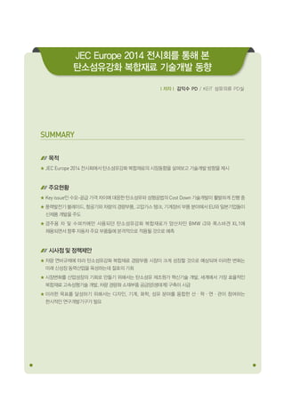 SUMMARY
목적
JEC Europe 2014 전시회에서 탄소섬유강화 복합재료의 시장동향을 살펴보고 기술개발 방향을 제시
주요현황
Key issue인 수요-공급 가격 차이에 대응한 탄소섬유와 성형공법의 Cost Down 기술개발이 활발하게 진행 중
풍력발전기 블레이드, 항공기와 차량의 경량부품, 고압가스 탱크, 기계장비 부품 분야에서 EU와 일본기업들이
신제품 개발을 주도
경주용 차 및 수퍼카에만 사용되던 탄소섬유강화 복합재료가 양산차인 BMW i3와 폭스바겐 XL1에
채용되면서 향후 자동차 주요 부품들에 본격적으로 적용될 것으로 예측
시사점 및 정책제안
차량 연비규제에 따라 탄소섬유강화 복합재료 경량부품 시장이 크게 성장할 것으로 예상되며 이러한 변화는
미래 신성장 동력산업을 육성하는데 절호의 기회
시장변화를 산업성장의 기회로 만들기 위해서는 탄소섬유 제조원가 혁신기술 개발, 세계에서 가장 효율적인
복합재료 고속성형기술 개발, 차량 경량화 소재부품 공급망(생태계) 구축이 시급
이러한 목표를 달성하기 위해서는 디자인, 기계, 화학, 섬유 분야를 융합한 산ㆍ학ㆍ연ㆍ관이 참여하는
한시적인 연구개발기구가 필요
ｌ저자ｌ 김익수 PD / KEIT 섬유의류 PD실
JEC Europe 2014 전시회를 통해 본
탄소섬유강화 복합재료 기술개발 동향
 