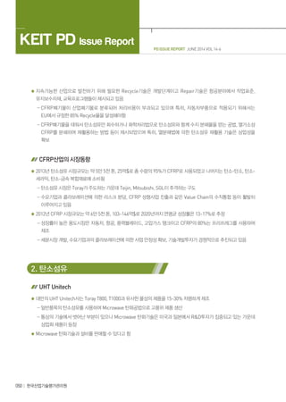 PD ISSUE REPORT JUNE 2014 VOL 14-6
KEIT PD Issue Report
050 한국산업기술평가관리원
지속가능한 산업으로 발전하기 위해 필요한 Recycle기술은 개발단계이고 Repair기술은 항공분야에서 작업표준,
유지보수자재, 교육프로그램들이 제시되고 있음
- CFRP폐기물이 산업폐기물로 분류되어 처리비용이 부과되고 있으며 특히, 자동차부품으로 적용되기 위해서는
EU에서 규정한 85% Recycle율을 달성해야함
- CFRP폐기물을 태워서 탄소섬유만 회수하거나 화학처리법으로 탄소섬유와 함께 수지 분해물을 얻는 공법, 열가소성
CFRP를 분쇄하여 재활용하는 방법 등이 제시되었으며 특히, 열분해법에 의한 탄소섬유 재활용 기술은 상업성을
확보
CFRP산업의 시장동향
2013년 탄소섬유 시장규모는 약 5만 5천 톤, 25억$로 총 수량의 95%가 CFRP로 사용되었고 나머지는 탄소-탄소, 탄소-
세라믹, 탄소-금속 복합재료에 소비됨
- 탄소섬유 시장은 Toray가 주도하는 가운데 Teijin, Mitsubishi, SGL이 추격하는 구도
- 수요기업과 콜라보레이션에 의한 리스크 분담, CFRP 성형사업 진출과 같은 Value Chain의 수직통합 등이 활발히
이루어지고 있음
2012년 CFRP 시장규모는 약 6만 5천 톤, 103~146억$로 2020년까지 연평균 성장률은 13~17%로 추정
- 성장률이 높은 용도시장은 자동차, 항공, 풍력블레이드, 고압가스 탱크이고 CFRP의 80%는 프리프레그를 사용하여
제조
- 세분시장 개발, 수요기업과의 콜라보레이션에 의한 사업 안정성 확보, 기술개발투자가 경쟁적으로 추진되고 있음
2. 탄소섬유
UHT Unitech
대만의 UHT Unitech사는 Toray T800, T1000과 유사한 물성의 제품을 15~30% 저렴하게 제조
- 일반품목의 탄소섬유를 사용하여 Microwave 탄화공법으로 고품위 제품 생산
- 통상의 기술에서 벗어난 부분이 있으나 Microwave 탄화기술은 미국과 일본에서 RD투자가 집중되고 있는 가운데
상업화 제품이 등장
Microwave 탄화기술과 설비를 판매할 수 있다고 함
 