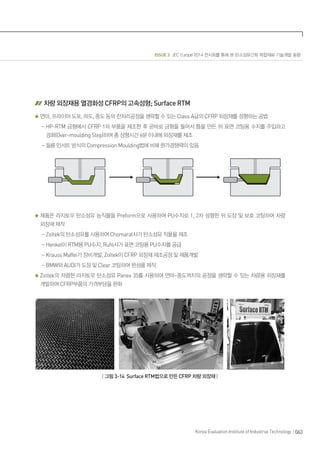 ISSUE 3 JEC Europe 2014 전시회를 통해 본 탄소섬유간화 복합재료 기술개발 동향
063Korea Evaluation Institute of Industrial Technology
차량 외장재용 열경화성 CFRP의 고속성형; Surface RTM
연마, 프라이머 도포, 하도, 중도 등의 전처리공정을 생략할 수 있는 Class A급의 CFRP 외장재를 성형하는 공법
- HP-RTM 금형에서 CFRP 1차 부품을 제조한 후 곧바로 금형을 들어서 틈을 만든 뒤 표면 코팅용 수지를 주입하고
경화(Over-moulding Step)하여 총 성형시간 6분 이내에 외장재를 제조
- 필름 인서트 방식의 Compression Moulding법에 비해 원가경쟁력이 있음
제품은 라지토우 탄소섬유 능직물을 Preform으로 사용하여 PU수지로 1, 2차 성형한 뒤 도장 및 보호 코팅하여 차량
외장재 제작
- Zoltek의 탄소섬유를 사용하여 Chomarat사가 탄소섬유 직물을 제조
- Henkel이 RTM용 PU수지, Ruhl사가 표면 코팅용 PU수지를 공급
- Krauss Maffei가 장비개발, Zoltek이 CFRP 외장재 제조공정 및 제품개발
- BMW와 AUDI가 도장 및 Clear 코팅하여 완성품 제작
Zoltek의 저렴한 라지토우 탄소섬유 Panex 35를 사용하여 연마~중도까지의 공정을 생략할 수 있는 차량용 외장재를
개발하여 CFRP부품의 가격부담을 완화
| 그림 3-14 Surface RTM법으로 만든 CFRP 차량 외장재 |
 