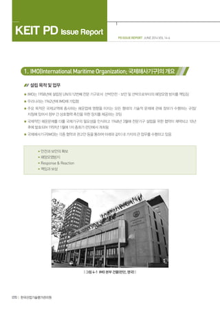 PD ISSUE REPORT JUNE 2014 VOL 14-6
KEIT PD Issue Report
070 한국산업기술평가관리원
1. IMO(InternationalMaritimeOrganization; 국제해사기구)의개요
설립 목적 및 업무
IMO는 1958년에 설립된 UN의 12번째 전문 기구로서 선박안전ㆍ보안 및 선박으로부터의 해양오염 방지를 책임짐
우리나라는 1962년에 IMO에 가입함
주요 목적은 국제교역에 종사하는 해운업에 영향을 미치는 모든 형태의 기술적 문제에 관해 정부가 수행하는 규정/
지침에 있어서 정부 간 상호협력 촉진을 위한 장치를 제공하는 것임
국제적인 해운문제를 다룰 국제기구의 필요성을 인식하고 1948년 3월에 전문기구 설립을 위한 협약이 채택되고 10년
후에 발효되어 1959년 1월에 1차 총회가 런던에서 개최됨
국제해사기구(IMO)는 각종 협약과 권고안 등을 통하여 아래와 같이 네 가지의 큰 업무를 수행하고 있음
• 안전과 보안의 확보
• 해양오염방지
• Response  Reaction
• 책임과 보상
| 그림 4-1 IMO 본부 건물(런던, 영국) |
 