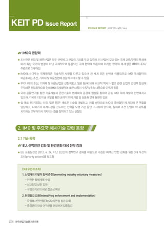 PD ISSUE REPORT JUNE 2014 VOL 14-6
KEIT PD Issue Report
072 한국산업기술평가관리원
IMO의 영향력
조선관련 산업 및 해운산업은 모두 선박에 그 산업의 기초를 두고 있으며, 이 산업이 갖고 있는 국제 교류/무역의 특성에
따라 특정 국가의 법령이 아닌 국제적으로 통용되는 국제 협약에 의존하며 이러한 협약의 제·개정은 IMO의 주도/
주관으로 이루어짐
IMO에서 다루는 국제협약은 기술적인 사항을 다루고 있으며 전 세계 모든 선박에 적용되므로 IMO 국제협약의
파급효과는 조선, 기자재 및 해운산업에 상당히 크다고 할 수 있음
우리나라의 조선, 기자재 및 해운산업은 선진국(EU, 일본 등)에 비해 비교적 역사가 짧고 관련 산업의 경쟁력 향상에
주력해온 산업정책으로 인해 IMO 국제협약에 대한 대응이 수동적/후속 대응으로 이뤄져 왔음
국제 공동연구를 통한 기술개발과 관련기술의 법제화의 공감대 형성을 통하여 공동 IMO 의제 개발이 빈번해지고
있으며, 각국의 기반기술 개발을 통한 공격적 의제 개발 및 상품화 연계 동향이 있음
실 예로 선진국(EU, 미국, 일본 등)은 새로운 기술을 개발하고, 이를 바탕으로 IMO의 국제협약 제·개정에 큰 역할을
담당하고, 나아가서 세계시장을 선도하는 전략을 오랜 기간 동안 구사하여 왔으며, 실제로 조선 산업의 약 60%를
차지하는 고부가가치 기자재 시장을 장악하고 있는 실정임
2. IMO 및 주요국 해사기술 관련 동향
2.1 기술 동향
EU, 선박안전 강화 및 환경변화 대응 전략 강화
EU 교통장관은 2012. 4. 24, 지난 2년간의 정책연구 결과를 바탕으로 수립된 여객선 안전 강화를 위한 3대 우선적
조치(priority actions)를 발표함
(3대 우선적 조치)
1. 산업계의 자발적 참여 증진(promoting industry voluntary measures)
- 안전한 항행계획 수립
- 선교진입 보안 강화
- 구명조끼로의 쉬운 접근성 확보
2. 현장점검 강화(intensifying enforcement and implementation)
- 유럽해사안전청(EMSA)의 현장 점검 강화
- 중점관리 대상 여객선을 선정하여 집중점검
 